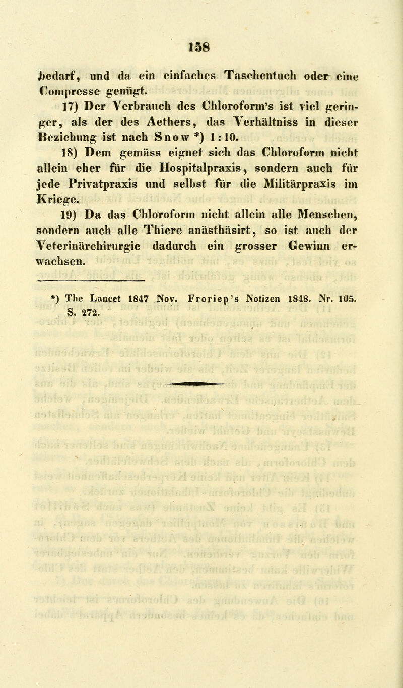 Bedarf, und da ein einfaches Taschentuch oder eine Compresse genügt. 17) Der Verbrauch des Chloroform's ist viel gerin- ger, als der des Aethers, das Yerhältniss in dieser Beziehung ist nach Snow *) 1: 10. 18) Dem gemäss eignet sich das Chloroform nicht allein eher für die Hospitalpraxis, sondern auch für jede Privatpraxis und selbst für die Militärpraxis im Kriege. 19) Da das Chloroform nicht allein alle Menschen, sondern auch alle Thiere anästhäsirt, so ist auch der Veterinärchirurgie dadurch ein grosser Gewinn er- wachsen. *) The Lancet 1847 Nov. Froriep's Notizen 1848. Nr. 105. S. 272.