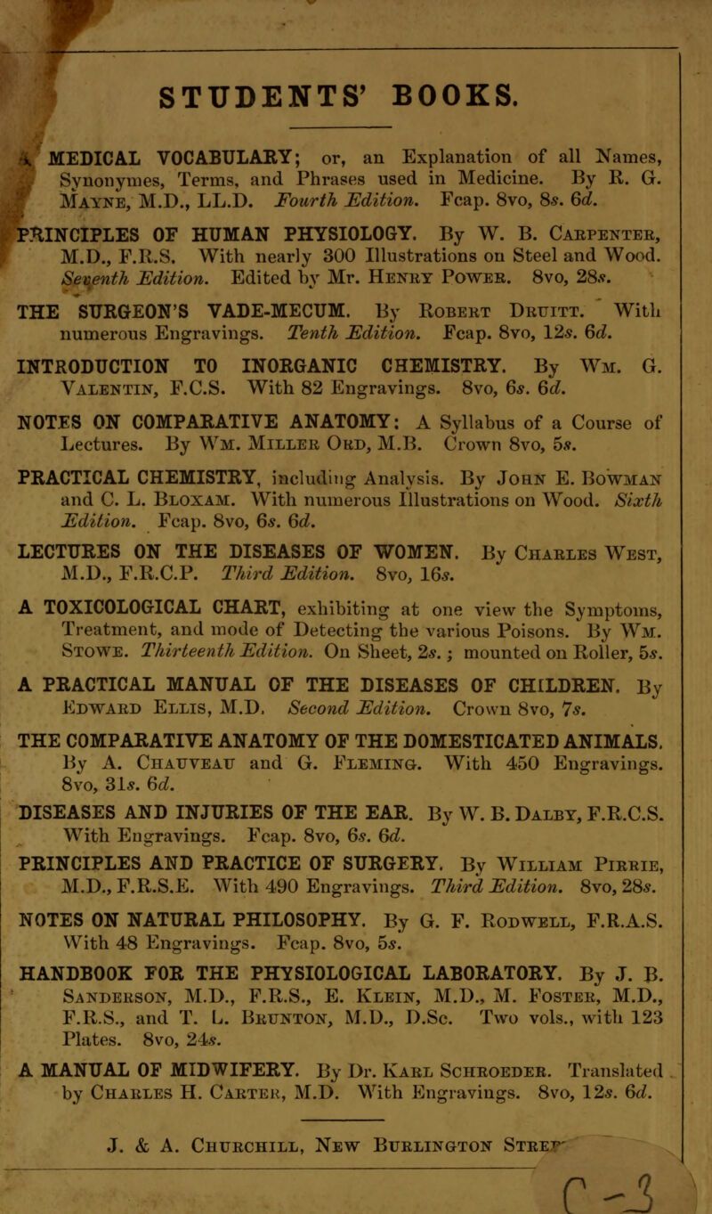 - STUDENTS' BOOKS. &.' MEDICAL VOCABULARY; or, an Explanation of all Names, Synonymes, Terms, and Phrases used in Medicine. By R. G. Mayne, M.D., LL.D. Fourth Edition. Fcap. 8vo, 8*. 6d. PRINCIPLES OF HUMAN PHYSIOLOGY. By W. B. Carpenter, M.D., F.R.S. With nearly 300 Illustrations on Steel and Wood. Seventh Edition. Edited by Mr. Henry Power. 8vo, 28.?. THE SURGEON'S VADE-MECUM. By Robert Druitt.  With numerous Engravings. Tenth Edition. .Fcap. 8vo, 12s. 6d. INTRODUCTION TO INORGANIC CHEMISTRY. By Wm. G. Valentin, F.C.S. With 82 Engravings. 8vo, 6s. 6d. NOTES ON COMPARATIVE ANATOMY: A Syllabus of a Course of Lectures. By Wm. Miller Ord, M.B. Crown 8vo, 5s. PRACTICAL CHEMISTRY, including Analysis. By John E. Bowman and C. L. Bloxam. With numerous Illustrations on Wood. Sixth Edition. Fcap. 8vo, 6s. 6d. LECTURES ON THE DISEASES OF WOMEN. By Charles West, M.D., F.R.C.P. Third Edition. 8vo, 16s. A TOXICOLOGICAL CHART, exhibiting at one view the Symptoms, Treatment, and mode of Detecting the various Poisons. By Wm. Stowe. Thirteenth Edition. On Sheet, 2s.; mounted on Roller, 5s. A PRACTICAL MANUAL OF THE DISEASES OF CHILDREN. By Edward Ellis, M.D, Second Edition. Crown 8vo, 7s. THE COMPARATIVE ANATOMY OF THE DOMESTICATED ANIMALS. By A. Chauveau and G. Fleming. With 450 Engravings. 8vo, 31s. 6d. DISEASES AND INJURIES OF THE EAR. By W. B. Dalby, F.R.C.S. With Engravings. Fcap. 8vo, 6s. 6d. PRINCIPLES AND PRACTICE OF SURGERY. By William Pirrie, M.D.,F.R.S.E. With 490 Engravings. Third Edition. 8vo, 28s. NOTES ON NATURAL PHILOSOPHY. By G. F. Rodwell, F.R.A.S. With 48 Engravings. Fcap. 8vo, 5s. HANDBOOK FOR THE PHYSIOLOGICAL LABORATORY. By J. B. Sanderson, M.D., F.R.S., E. Klein, M.D., M. Foster, M.D., F.R.S., and T. L. Brunton, M.D., D.Sc. Two vols., with 123 Plates. 8vo, 24s. A MANUAL OF MIDWIFERY. By Dr. Karl Schroeder. Translated by Charles H. Carter, M.D. With Engravings. 8vo, 12s. 6d. J. & A. Churchill, New Burlington Stre:t p-.