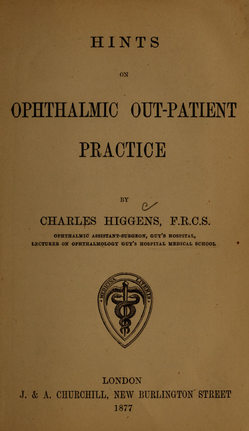 ON OPHTHALMIC OUT-PATIENT PRACTICE BY e/ CHARLES HIGGENS, F.E.C.S. OPHTHALMIC ASSISTANT-SURGEON, GUT^ HOSPITAL, LECTUBEB ON OPHTHALMOLOGY GUY'S HOSPITAL MEDICAL SCHOOL LONDON J. & A. CHURCHILL, NEW BURLINGTON STREET 1877