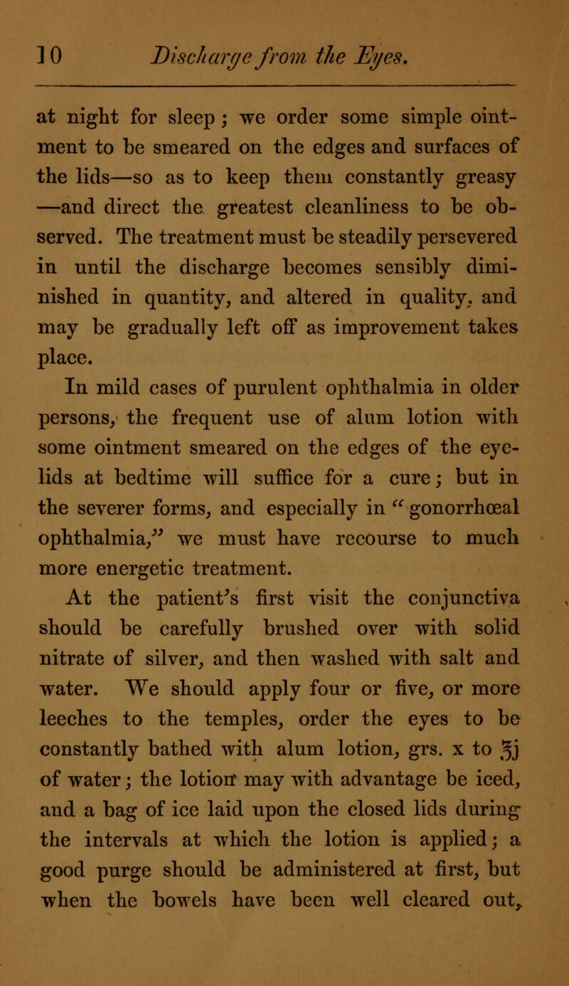 at night for sleep ; we order some simple oint- ment to be smeared on the edges and surfaces of the lids—so as to keep them constantly greasy —and direct the greatest cleanliness to be ob- served. The treatment must be steadily persevered in until the discharge becomes sensibly dimi- nished in quantity, and altered in quality, and may be gradually left off as improvement takes place. In mild cases of purulent ophthalmia in older persons, the frequent use of alum lotion with some ointment smeared on the edges of the eye- lids at bedtime will suffice for a cure; but in the severer forms, and especially in  gonorrhoea! ophthalmia/' we must have recourse to much more energetic treatment. At the patient's first visit the conjunctiva should be carefully brushed over with solid nitrate of silver, and then washed with salt and water. We should apply four or five, or more leeches to the temples, order the eyes to be constantly bathed with alum lotion, grs. x to 3J of water; the lotiorr may with advantage be iced, and a bag of ice laid upon the closed lids during the intervals at which the lotion is applied; a good purge should be administered at first, but when the bowels have been well cleared out,.