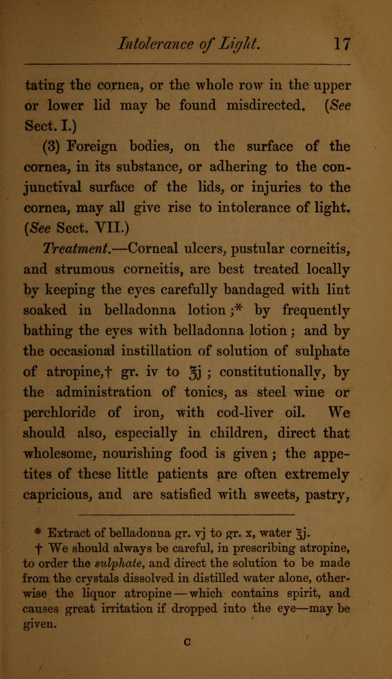 tating the cornea, or the whole row in the upper or lower lid may be found misdirected. (See Sect. I.) (3) Foreign bodies, on the surface of the cornea, in its substance, or adhering to the con- junctival surface of the lids, or injuries to the cornea, may all give rise to intolerance of light. {See Sect. VII.) Treatment.—Corneal ulcers, pustular corneitis, and strumous corneitis, are best treated locally by keeping the eyes carefully bandaged with lint soaked in belladonna lotion ;* by frequently bathing the eyes with belladonna lotion; and by the occasional instillation of solution of sulphate of atropine, f gr« iv to 5J I constitutionally, by the administration of tonics, as steel wine or perchloride of iron, with cod-liver oil. We should also, especially in children, direct that wholesome, nourishing food is given; the appe- tites of these little patients are often extremely capricious, and are satisfied with sweets, pastry, * Extract of belladonna gr. vj to gr. x, water §j. f We shonld always be careful, in prescribing atropine, to order the sulphate, and direct the solution to be made from the crystals dissolved in distilled water alone, other- wise the liquor atropine — which contains spirit, and causes great irritation if dropped into the eye—may be given. c