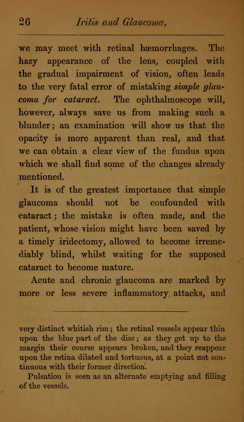 we may meet with retinal haemorrhages. The hazy appearance of the lens, coupled with the gradual impairment of vision, often leads to the very fatal error of mistaking simple glau- coma for cataract. The ophthalmoscope will, however, always save us from making such a blunder; an examination will show us that the opacity is more apparent than real, and that we can obtain a clear view of the fundus upon which we shall find some of the changes already mentioned. It is of the greatest importance that simple glaucoma should not be confounded with cataract; the mistake is often made, and the patient, whose vision might have been saved by a timely iridectomy, allowed to become irreme- diably blind, whilst waiting for the supposed cataract to become mature. Acute and chronic glaucoma are marked by more or less severe inflammatory attacks, and very distinct whitish rim; the retinal vessels appear thin upon the blue part of the disc; as they get np to the margin their course appears broken, and they reappear upon the retina dilated and tortuous, at a point not con- tinuous with their former direction. Pulsation is seen as an alternate emptying and filling of the vessels.