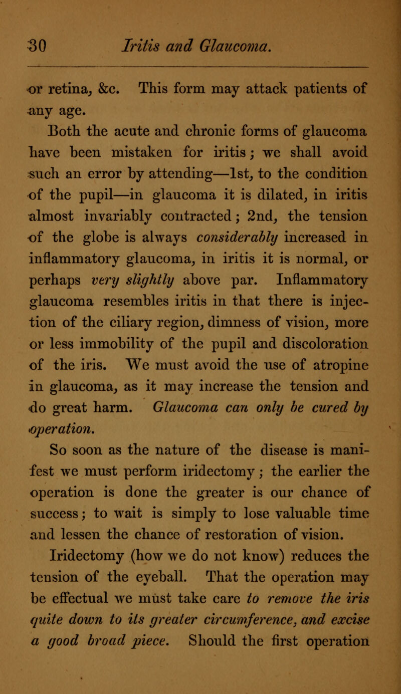 or retina, &c. This form may attack patients of -any age. Both the acute and chronic forms of glaucoma have been mistaken for iritis; we shall avoid such an error by attending—1st, to the condition of the pupil—in glaucoma it is dilated, in iritis almost invariably contracted; 2nd, the tension of the globe is always considerably increased in inflammatory glaucoma, in iritis it is normal, or perhaps very slightly above par. Inflammatory glaucoma resembles iritis in that there is injec- tion of the ciliary region, dimness of vision, more or less immobility of the pupil and discoloration of the iris. We must avoid the use of atropine in glaucoma, as it may increase the tension and do great harm. Glaucoma can only be cured by operation. So soon as the nature of the disease is mani- fest we must perform iridectomy; the earlier the operation is done the greater is our chance of success; to wait is simply to lose valuable time and lessen the chance of restoration of vision. Iridectomy (how we do not know) reduces the tension of the eyeball. That the operation may be effectual we must take care to remove the iris quite down to its greater circumference, and excise a good broad piece. Should the first operation