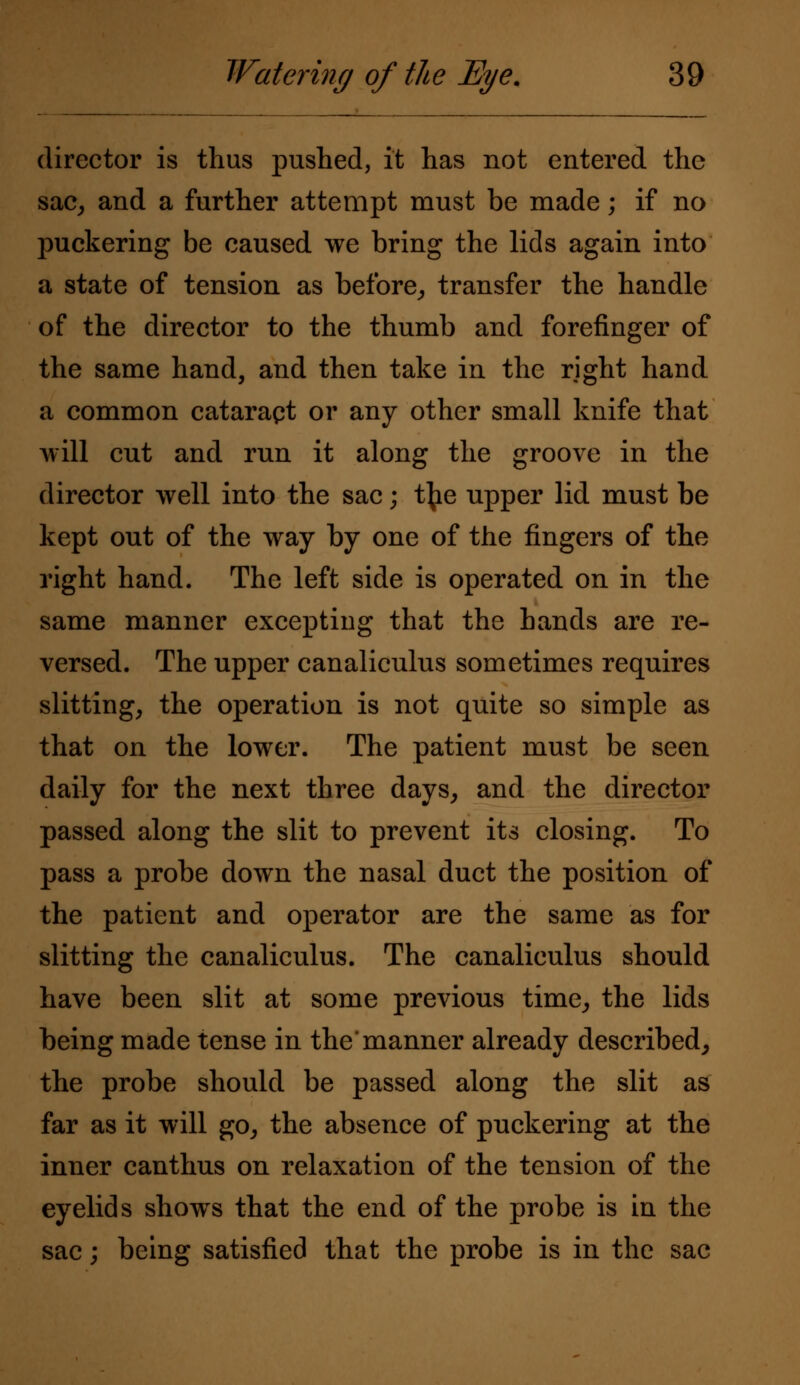 director is thus pushed, it has not entered the sac, and a further attempt must be made; if no puckering be caused we bring the lids again into a state of tension as before, transfer the handle of the director to the thumb and forefinger of the same hand, and then take in the right hand a common cataraqt or any other small knife that will cut and run it along the groove in the director well into the sac; t{ie upper lid must be kept out of the way by one of the fingers of the right hand. The left side is operated on in the same manner excepting that the hands are re- versed. The upper canaliculus sometimes requires slitting, the operation is not quite so simple as that on the lower. The patient must be seen daily for the next three days, and the director passed along the slit to prevent its closing. To pass a probe down the nasal duct the position of the patient and operator are the same as for slitting the canaliculus. The canaliculus should have been slit at some previous time, the lids being made tense in the'manner already described, the probe should be passed along the slit as far as it will go, the absence of puckering at the inner canthus on relaxation of the tension of the eyelids showrs that the end of the probe is in the sac; being satisfied that the probe is in the sac