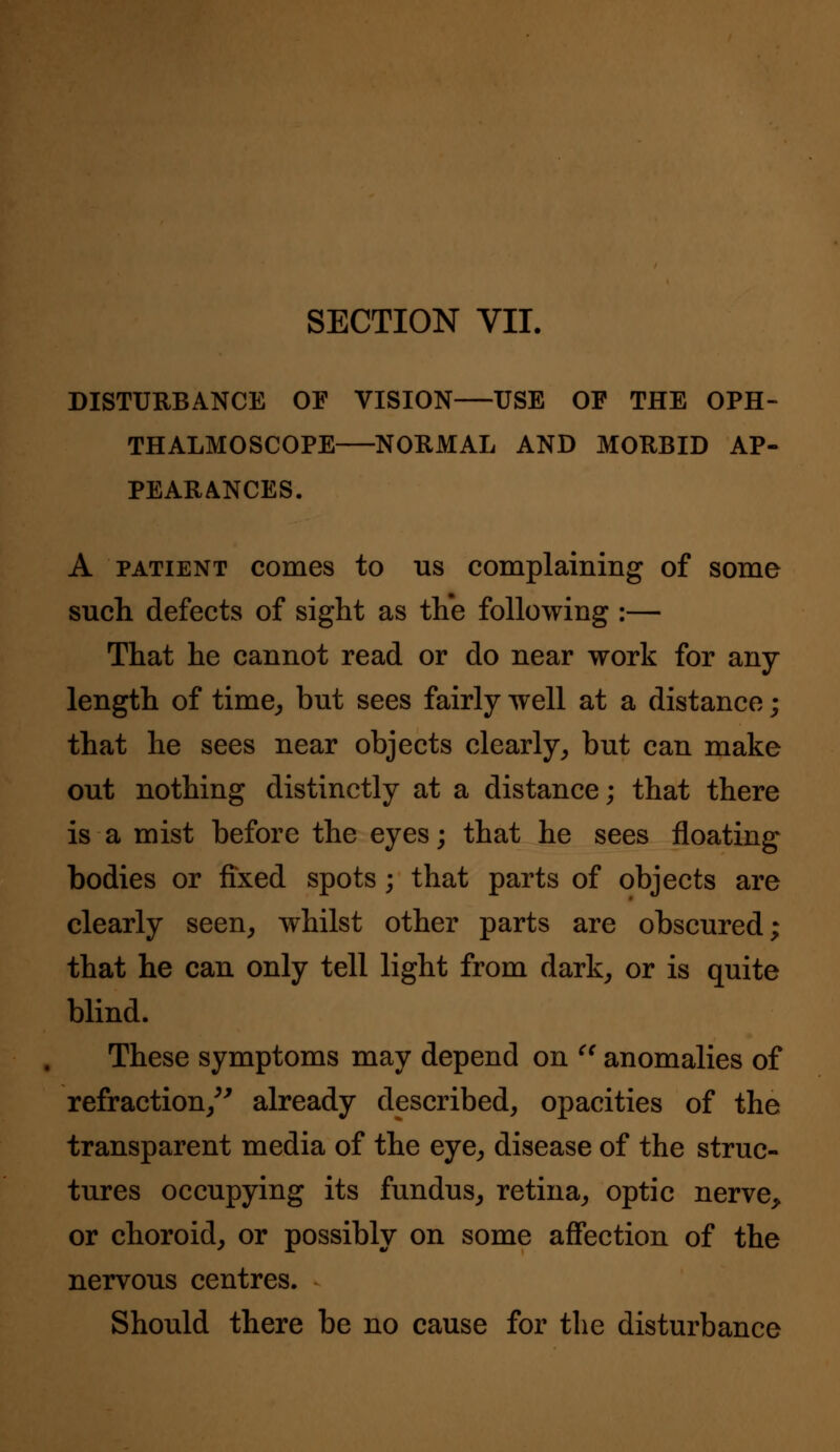 SECTION VII. DISTURBANCE OF VISION USE OF THE OPH- THALMOSCOPE NORMAL AND MORBID AP- PEARANCES. A patient comes to us complaining of some such defects of sight as the following :— That he cannot read or do near work for any length of time, but sees fairly well at a distance; that he sees near objects clearly, but can make out nothing distinctly at a distance; that there is a mist before the eyes; that he sees floating bodies or fixed spots; that parts of objects are clearly seen, whilst other parts are obscured; that he can only tell light from dark, or is quite blind. These symptoms may depend on  anomalies of refraction, already described, opacities of the transparent media of the eye, disease of the struc- tures occupying its fundus, retina, optic nerve, or choroid, or possibly on some affection of the nervous centres. Should there be no cause for the disturbance