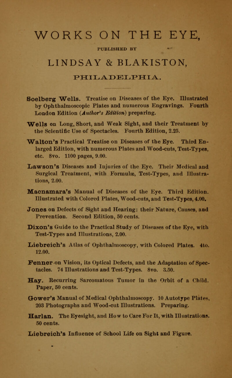 WORKS ON THE EYE, TUBLISHKD BY LINDSAY & BLAKISTON, PHILADELPHIA. Soelberg Wells. Treatise on Diseases of the Eye. Illustrated by Ophthalmoscopic Plates and numerous Engravings. Fourth London Edition (Author's Edition) preparing. Wells on Long, Short, and Weak Sight, and their Treatment by the Scientific Use of Spectacles. Fourth Edition, 2.25. Walton's Practical Treatise on Diseases of the Eye. Third En- larged Edition, with numerous Plates and Wood-cuts, Test-Types, etc. 8vo. 1100 pages, 9.00. Lawson's Diseases and Injuries of the Eye. Their Medical and Surgical Treatment, with Formulse, Test-Types, and Illustra- tions, 2.00. Macnamara's Manual of Diseases of the Eye. Third Edition. Illustrated with Colored Plates, Wood-cuts, and Test-Types, 4.00. Jones on Defects of Sight and Hearing: their Nature, Causes, aod Prevention. Second Edition, 50 cents. Dixon's Guide to the Practical Study of Diseases of the Eye, with Test-Types and Illustrations, 2.00. Liebreich's Atlas of Ophthalmoscopy, with Colored Plates. 4to. 12.00. Fenner on Vision, its Optical Defects, and the Adaptation of Spec- tacles. 74 Illustrations and Test-Types. 8vo. 3.50. Hay. Becurring Sarcomatous Tumor in the Orbit of a Child. Paper, 50 cents. Gower's Manual of Medical Ophthalmoscopy. 10 Autotype Plates, 203 Photographs and Wood-cut Illustrations. Preparing. Harlan. The Eyesight, and How to Care For It, with Illustrations. 50 cents. Iiiebreich's Influence of School Life on Sight and Figure.