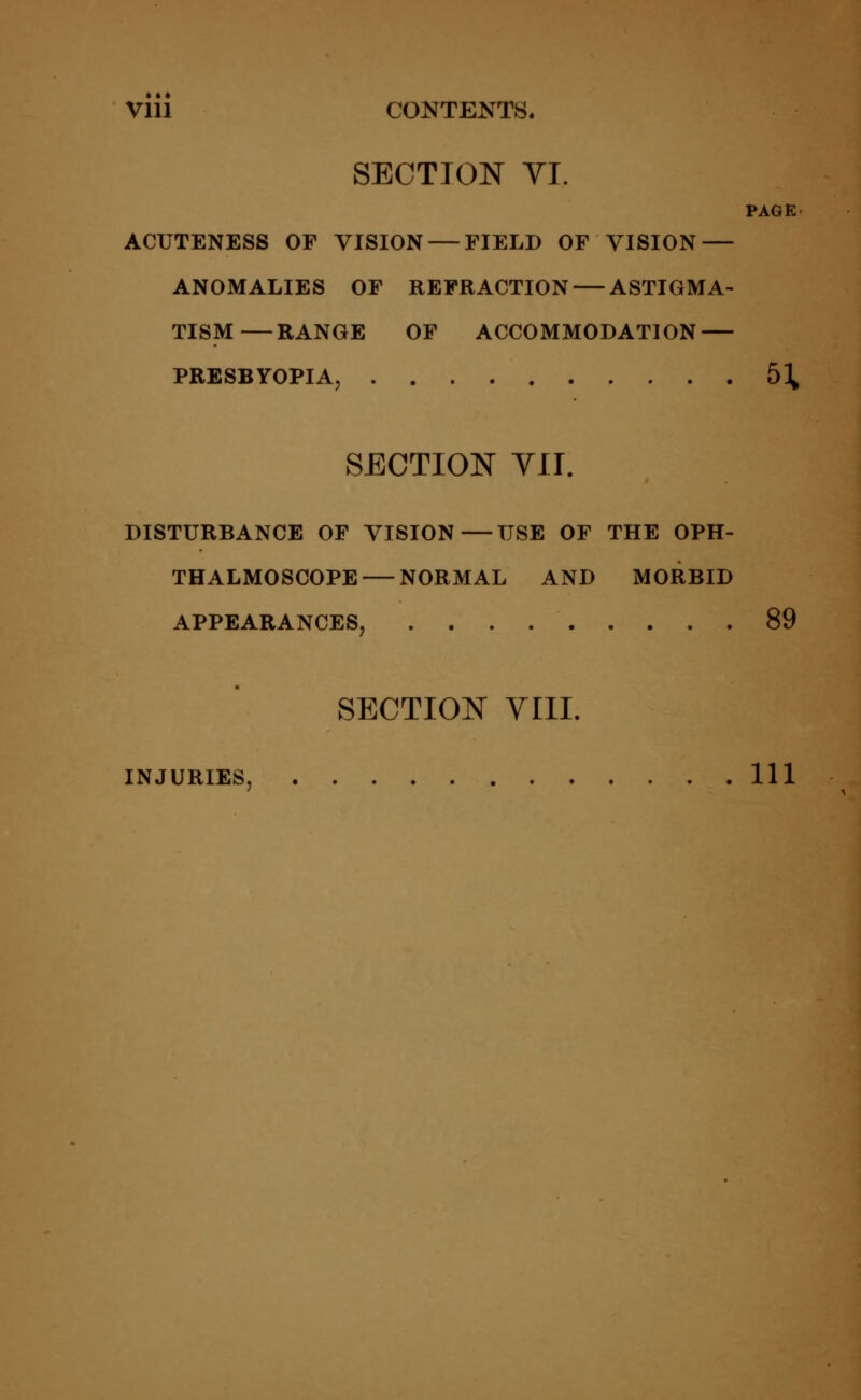 Vlll CONTENTS. SECTION VI, PAGE ACUTENESS OF VISION — FIELD OF VISION — ANOMALIES OF REFRACTION — ASTIGMA- TISM— RANGE OF ACCOMMODATION — PRESBYOPIA, &\ SECTION VII. DISTURBANCE OF VISION—USE OF THE OPH- THALMOSCOPE— NORMAL AND MORBID APPEARANCES, 89 SECTION VIII. INJURIES, Ill