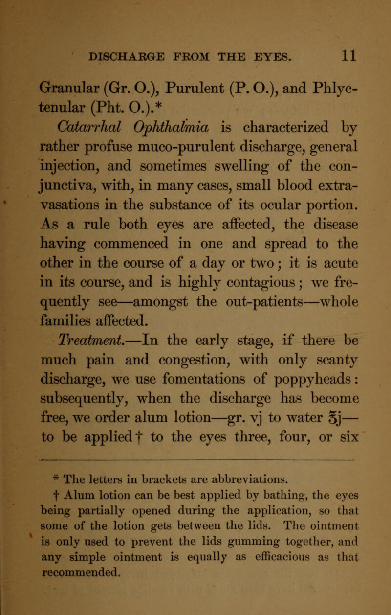 Granular (Gr. O.), Purulent (P. O.), and Phlyc- tenular (Pht. O.).* Catarrhal Ophthalmia is characterized by rather profuse muco-purulent discharge, general injection, and sometimes swelling of the con- junctiva, with, in many cases, small blood extra- vasations in the substance of its ocular portion. As a rule both eyes are affected, the disease having commenced in one and spread to the other in the course of a day or two; it is acute in its course, and is highly contagious; we fre- quently see—amongst the out-patients—whole families affected. Treatment.—In the early stage, if there be much pain and congestion, with only scanty discharge, we use fomentations of poppyheads: subsequently, when the discharge has become free, we order alum lotion—gr. vj to water Sj— to be applied f to the eyes three, four, or six * The letters in brackets are abbreviations. f Alum lotion can be best applied by bathing, the eyes being partially opened during the application, so that some of the lotion gets between the lids. The ointment is only used to prevent the lids gumming together, and any simple ointment is equally as efficacious as that recommended.