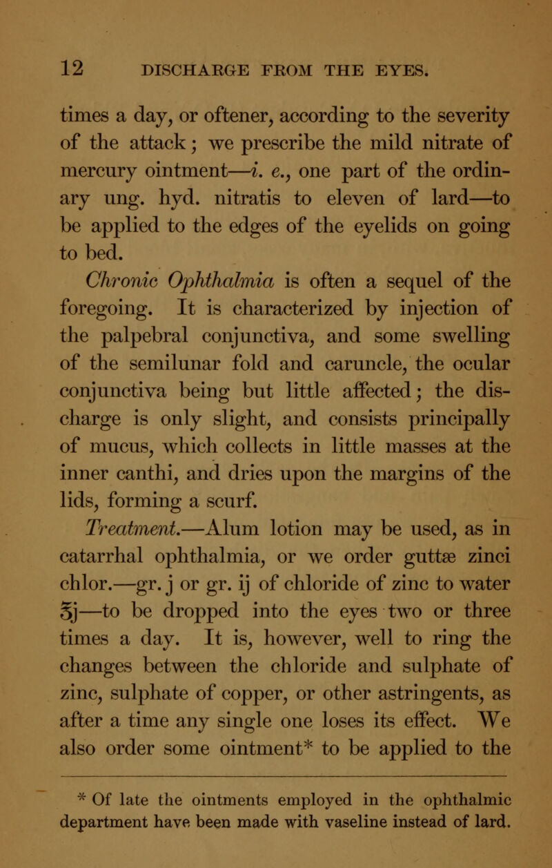 times a day, or offcener, according to the severity of the attack; we prescribe the mild nitrate of mercury ointment—i. e., one part of the ordin- ary ung. hyd. nitratis to eleven of lard—to be applied to the edges of the eyelids on going to bed. Chronic Ophthalmia is often a sequel of the foregoing. It is characterized by injection of the palpebral conjunctiva, and some swelling of the semilunar fold and caruncle/the ocular conjunctiva being but little aifected; the dis- charge is only slight, and consists principally of mucus, which collects in little masses at the inner canthi, and dries upon the margins of the lids, forming a scurf. Treatment.—Alum lotion may be used, as in catarrhal ophthalmia, or we order guttse zinci chlor.—gr. j or gr. ij of chloride of zinc to water Sj—to be dropped into the eyes two or three times a day. It is, however, well to ring the changes between the chloride and sulphate of zinc, sulphate of copper, or other astringents, as after a time any single one loses its effect. We also order some ointment* to be applied to the * Of late the ointments employed in the ophthalmic department have been made with vaseline instead of lard.