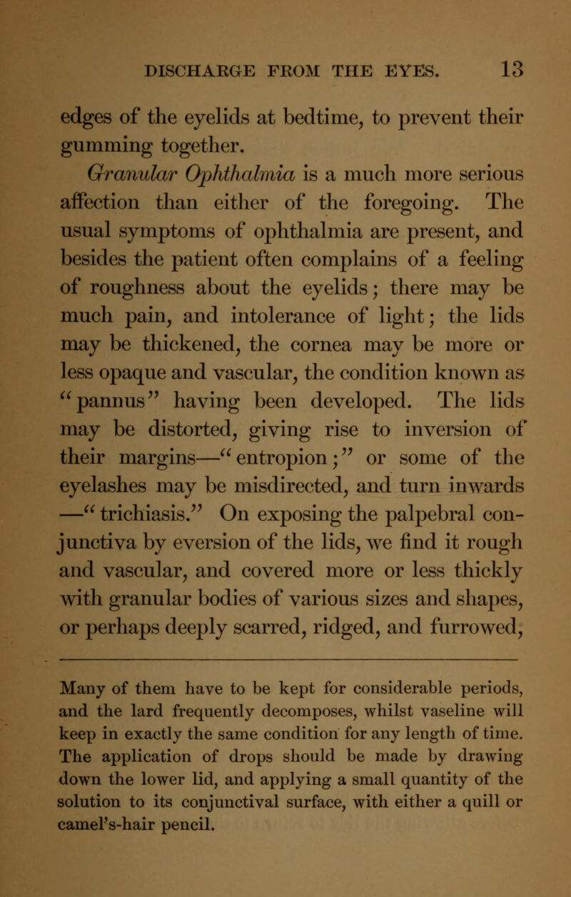 edges of the eyelids at bedtime, to prevent their gumming together. Granular Ophthalmia is a much more serious affection than either of the foregoing. The usual symptoms of ophthalmia are present, and besides the patient often complains of a feeling of roughness about the eyelids; there may be much pain, and intolerance of light; the lids may be thickened, the cornea may be more or less opaque and vascular, the condition known as pannus having been developed. The lids may be distorted, giving rise to inversion of their margins—entropion; or some of the eyelashes may be misdirected, and turn inwards — trichiasis. On exposing the palpebral con- junctiva by eversion of the lids, we find it rough and vascular, and covered more or less thickly with granular bodies of various sizes and shapes, or perhaps deeply scarred, ridged, and furrowed, Many of them have to be kept for considerable periods, and the lard frequently decomposes, whilst vaseline will keep in exactly the same condition for any length of time. The application of drops should be made by drawing- down the lower lid, and applying a small quantity of the solution to its conjunctival surface, with either a quill or camel's-hair pencil.