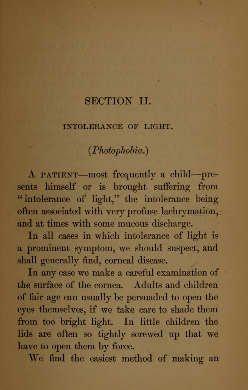 SECTION II. INTOLERANCE OF LIGHT. {Photophobia.) A patient—most frequently a child—pre- sents himself or is brought suffering from intolerance of light, the intolerance being often associated with very profuse lachrymation, and at times with some mucous discharge. In all cases in which intolerance of light is a prominent symptom, we should suspect, and shall generally find, corneal disease. In any case we make a careful examination of the surface of the cornea. Adults and children of fair age can usually be persuaded to open the eyes themselves, if we take care to shade them from too bright light. In little children the lids are often so tightly screwed up that we have to open them by force. We find the easiest method of making an