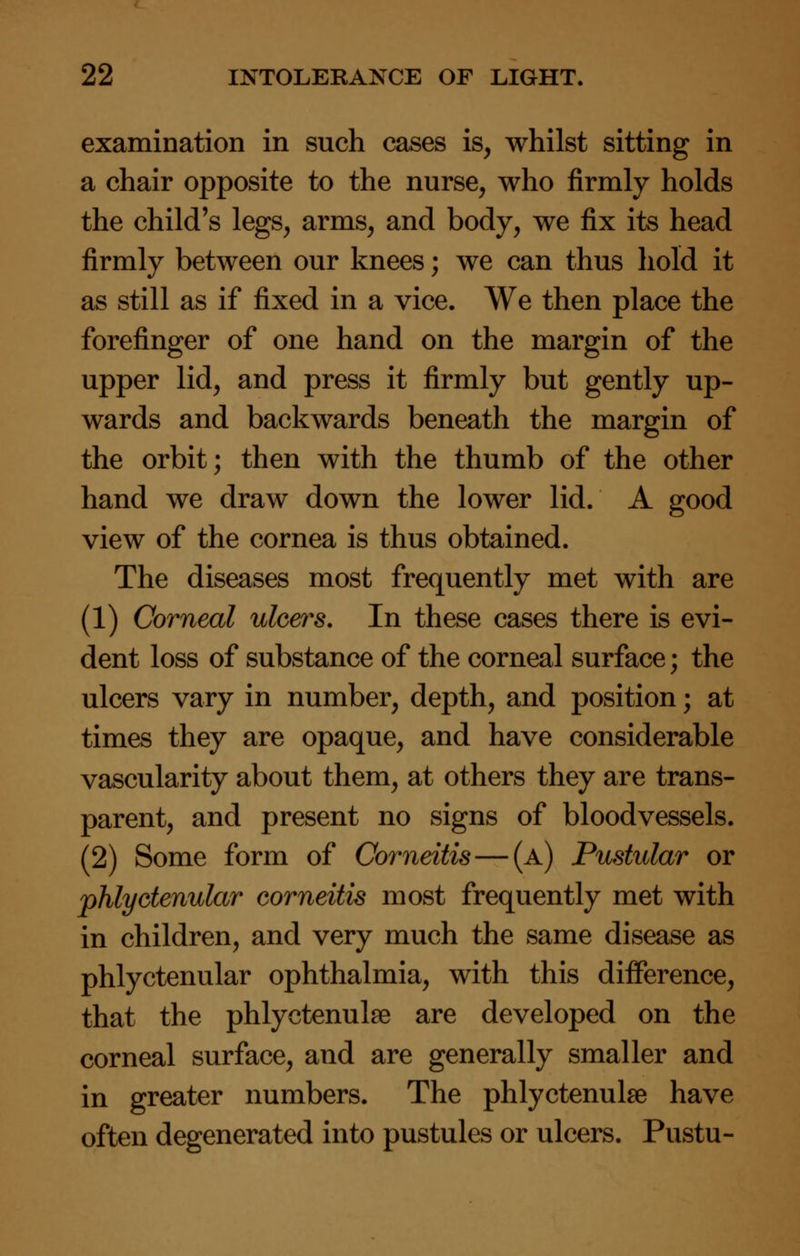 examination in such cases is, whilst sitting in a chair opposite to the nurse, who firmly holds the child's legs, arms, and body, we fix its head firmly between our knees; we can thus hold it as still as if fixed in a vice. We then place the forefinger of one hand on the margin of the upper lid, and press it firmly but gently up- wards and backwards beneath the margin of the orbit; then with the thumb of the other hand we draw down the lower lid. A good view of the cornea is thus obtained. The diseases most frequently met with are (1) Corneal ulcers. In these cases there is evi- dent loss of substance of the corneal surface; the ulcers vary in number, depth, and position; at times they are opaque, and have considerable vascularity about them, at others they are trans- parent, and present no signs of bloodvessels. (2) Some form of Corneitis—(a) Pustular or phlyctenular corneitis most frequently met with in children, and very much the same disease as phlyctenular ophthalmia, with this difference, that the phlyctenule are developed on the corneal surface, and are generally smaller and in greater numbers. The phlyctenule have often degenerated into pustules or ulcers. Pustu-