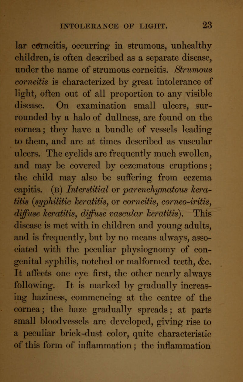 lar ctfrneitis, occurring in strumous, unhealthy children, is often described as a separate disease, under the name of strumous corneitis. Strumous corneitis is characterized by great intolerance of light, often out of all proportion to any visible disease. On examination small ulcers, sur- rounded by a halo of dullness, are found on the cornea; they have a bundle of vessels leading to them, and are at times described as vascular ulcers. The eyelids are frequently much swollen, and may be covered by eczematous eruptions; the child may also be suffering from eczema capitis, (b) Interstitial or parenchymatous kera- titis {syphilitic keratitis, or corneitis, corneo-iritis, diffuse keratitis, diffuse vascular keratitis). This disease is met with in children and young adults, and is frequently, but by no means always, asso- ciated with the peculiar physiognomy of con- genital syphilis, notched or malformed teeth, &c. It affects one eye first, the other nearly always following. It is marked by gradually increas- ing haziness, commencing at the centre of the cornea; the haze gradually spreads; at parts small bloodvessels are developed, giving rise to a peculiar brick-dust color, quite characteristic of this form of inflammation; the inflammation