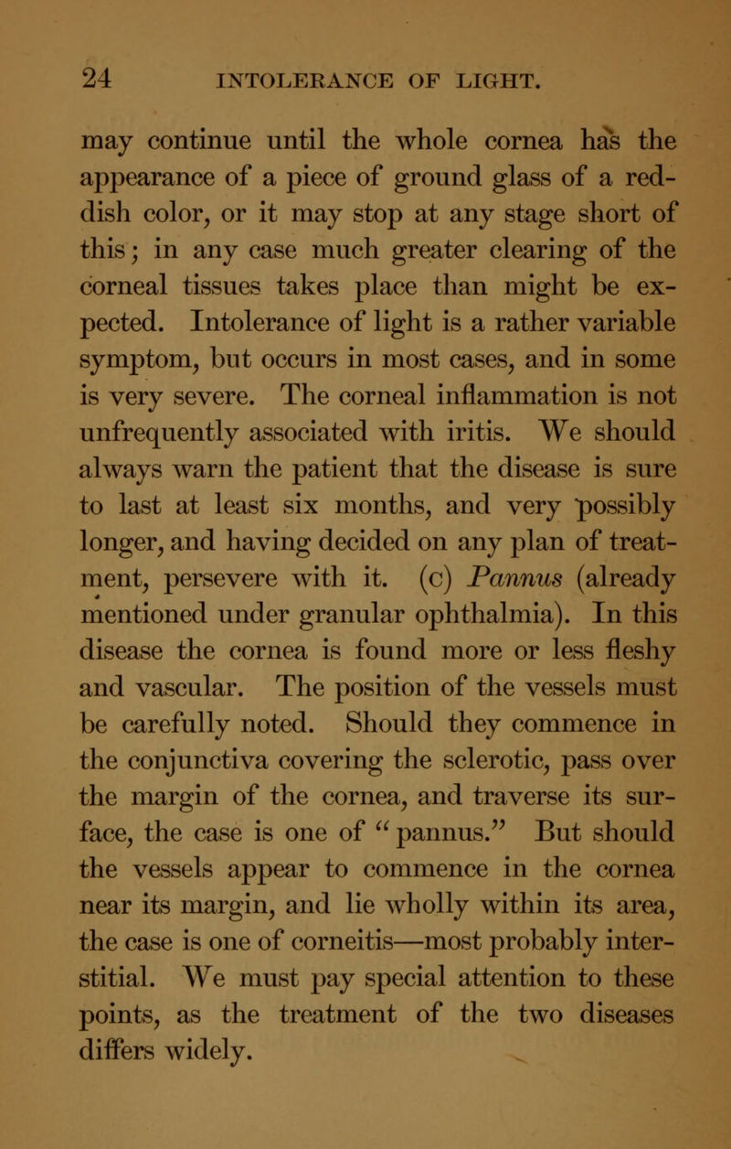 may continue until the whole cornea has the appearance of a piece of ground glass of a red- dish color, or it may stop at any stage short of this; in any case much greater clearing of the corneal tissues takes place than might be ex- pected. Intolerance of light is a rather variable symptom, but occurs in most cases, and in some is very severe. The corneal inflammation is not unfrequently associated with iritis. We should always warn the patient that the disease is sure to last at least six months, and very possibly longer, and having decided on any plan of treat- ment, persevere with it. (c) Pannus (already mentioned under granular ophthalmia). In this disease the cornea is found more or less fleshy and vascular. The position of the vessels must be carefully noted. Should they commence in the conjunctiva covering the sclerotic, pass over the margin of the cornea, and traverse its sur- face, the case is one of  pannus. But should the vessels appear to commence in the cornea near its margin, and lie wholly within its area, the case is one of corneitis—most probably inter- stitial. We must pay special attention to these points, as the treatment of the two diseases differs widely.