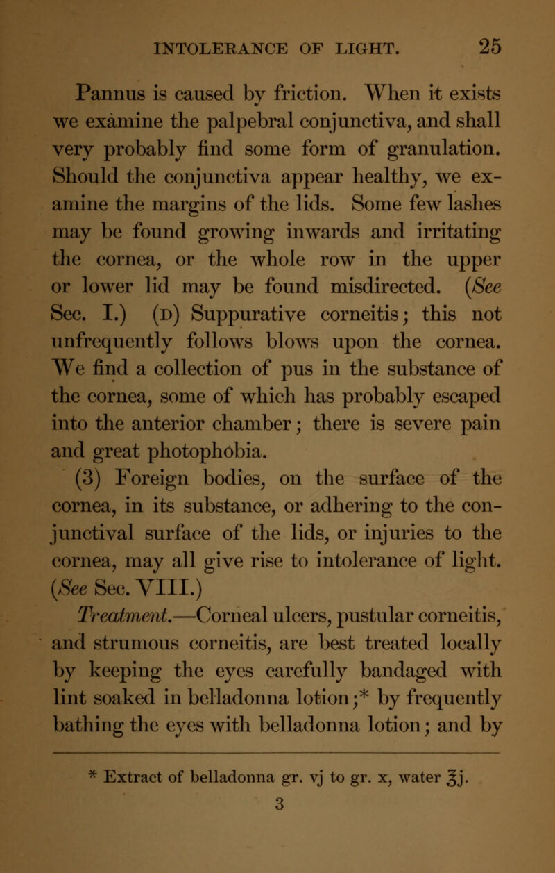 Pannus is caused by friction. When it exists we examine the palpebral conjunctiva, and shall very probably find some form of granulation. Should the conjunctiva appear healthy, we ex- amine the margins of the lids. Some few lashes may be found growing inwards and irritating the cornea, or the whole row in the upper or lower lid may be found misdirected. (See Sec. I.) (d) Suppurative corneitis; this not unfrequently follows blows upon the cornea. We find a collection of pus in the substance of the cornea, some of which has probably escaped into the anterior chamber; there is severe pain and great photophobia. (3) Foreign bodies, on the surface of the cornea, in its substance, or adhering to the con- junctival surface of the lids, or injuries to the cornea, may all give rise to intolerance of light. (See Sec. VIII.) Treatment—Corneal ulcers, pustular corneitis, and strumous corneitis, are best treated locally by keeping the eyes carefully bandaged with lint soaked in belladonna lotion;* by frequently bathing the eyes with belladonna lotion; and by * Extract of belladonna gr. vj to gr. x, water gj. 3
