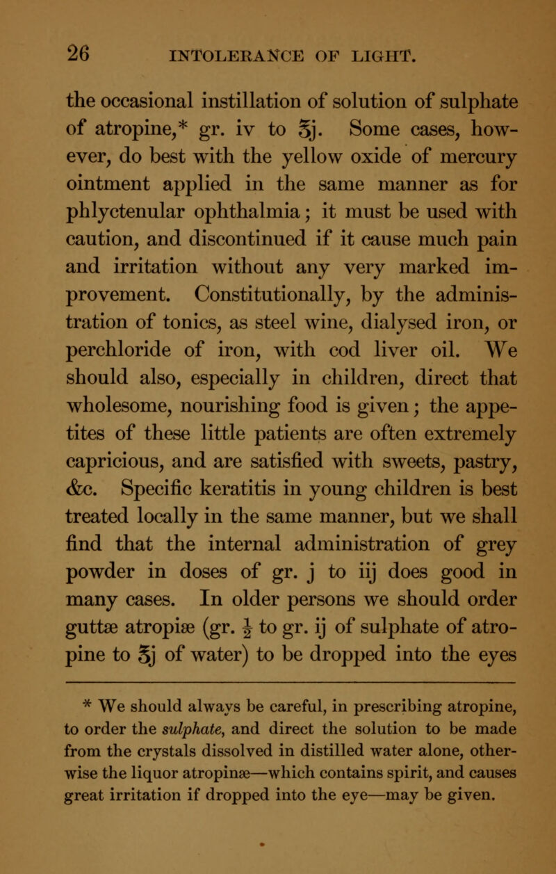 the occasional instillation of solution of sulphate of atropine,* gr. iv to Sj. Some cases, how- ever, do best with the yellow oxide of mercury ointment applied in the same manner as for phlyctenular ophthalmia; it must be used with caution, and discontinued if it cause much pain and irritation without any very marked im- provement. Constitutionally, by the adminis- tration of tonics, as steel wine, dialysed iron, or perchloride of iron, with cod liver oil. We should also, especially in children, direct that wholesome, nourishing food is given; the appe- tites of these little patients are often extremely capricious, and are satisfied with sweets, pastry, &c. Specific keratitis in young children is best treated locally in the same manner, but we shall find that the internal administration of grey powder in doses of gr. j to iij does good in many cases. In older persons we should order guttse atropise (gr. J to gr. ij of sulphate of atro- pine to Sj of water) to be dropped into the eyes * We should always be careful, in prescribing atropine, to order the sulphate, and direct the solution to be made from the crystals dissolved in distilled water alone, other- wise the liquor atropinse—which contains spirit, and causes great irritation if dropped into the eye—may be given.