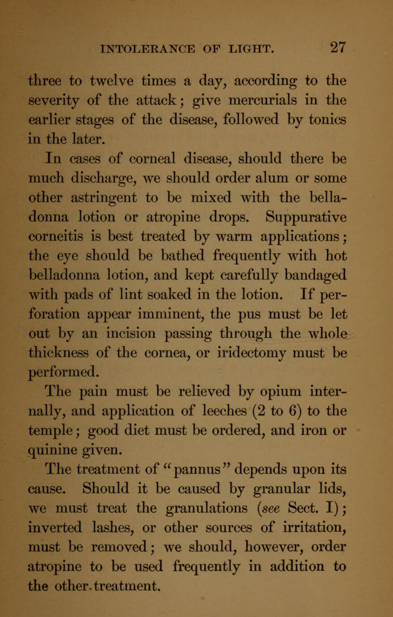three to twelve times a day, according to the severity of the attack; give mercurials in the earlier stages of the disease, followed by tonics in the later. In cases of corneal disease, should there be much discharge, we should order alum or some other astringent to be mixed with the bella- donna lotion or atropine drops. Suppurative corneitis is best treated by warm applications; the eye should be bathed frequently with hot belladonna lotion, and kept carefully bandaged with pads of lint soaked in the lotion. If per- foration appear imminent, the pus must be let out by an incision passing through the whole thickness of the cornea, or iridectomy must be performed. The pain must be relieved by opium inter- nally, and application of leeches (2 to 6) to the temple; good diet must be ordered, and iron or quinine given. The treatment of  pannus  depends upon its cause. Should it be caused by granular lids, we must treat the granulations (see Sect. I); inverted lashes, or other sources of irritation, must be removed; we should, however, order atropine to be used frequently in addition to the other, treatment.