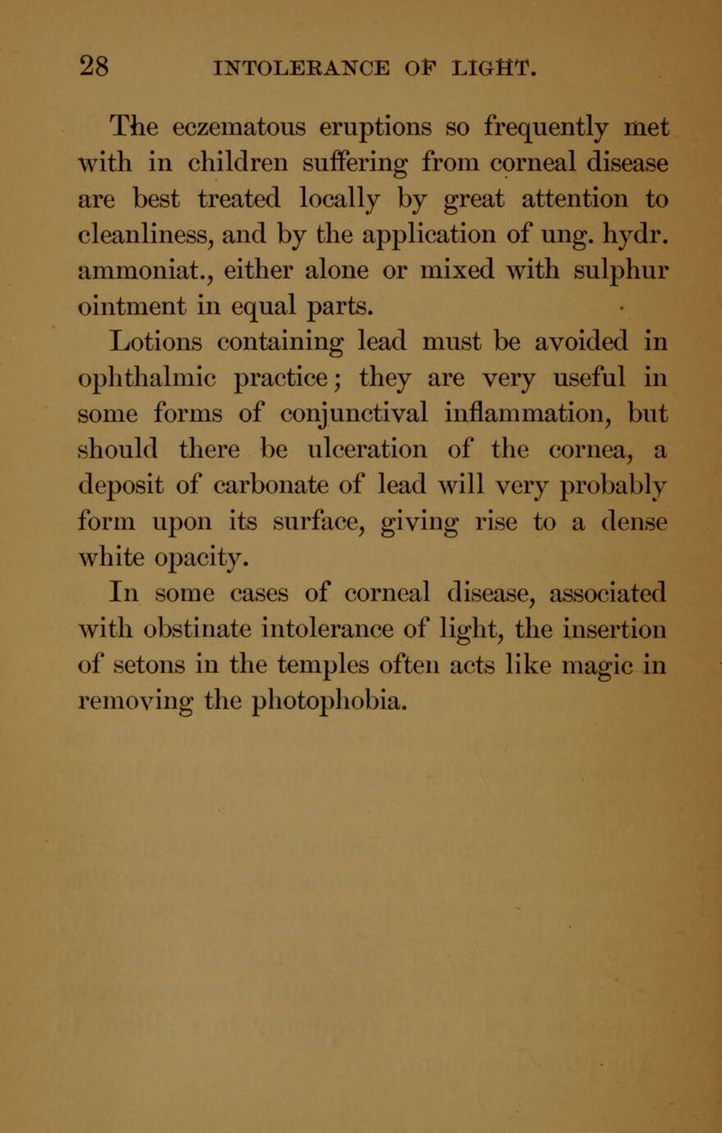 The eczematous eruptions so frequently met with in children suffering from corneal disease are best treated locally by great attention to cleanliness, and by the application of ung. hydr. ammoniat., either alone or mixed with sulphur ointment in equal parts. Lotions containing lead must be avoided in ophthalmic practice; they are very useful in some forms of conjunctival inflammation, but should there be ulceration of the cornea, a deposit of carbonate of lead will very probably form upon its surface, giving rise to a dense white opacity. In some cases of corneal disease, associated with obstinate intolerance of light, the insertion of setons in the temples often acts like magic in removing the photophobia.