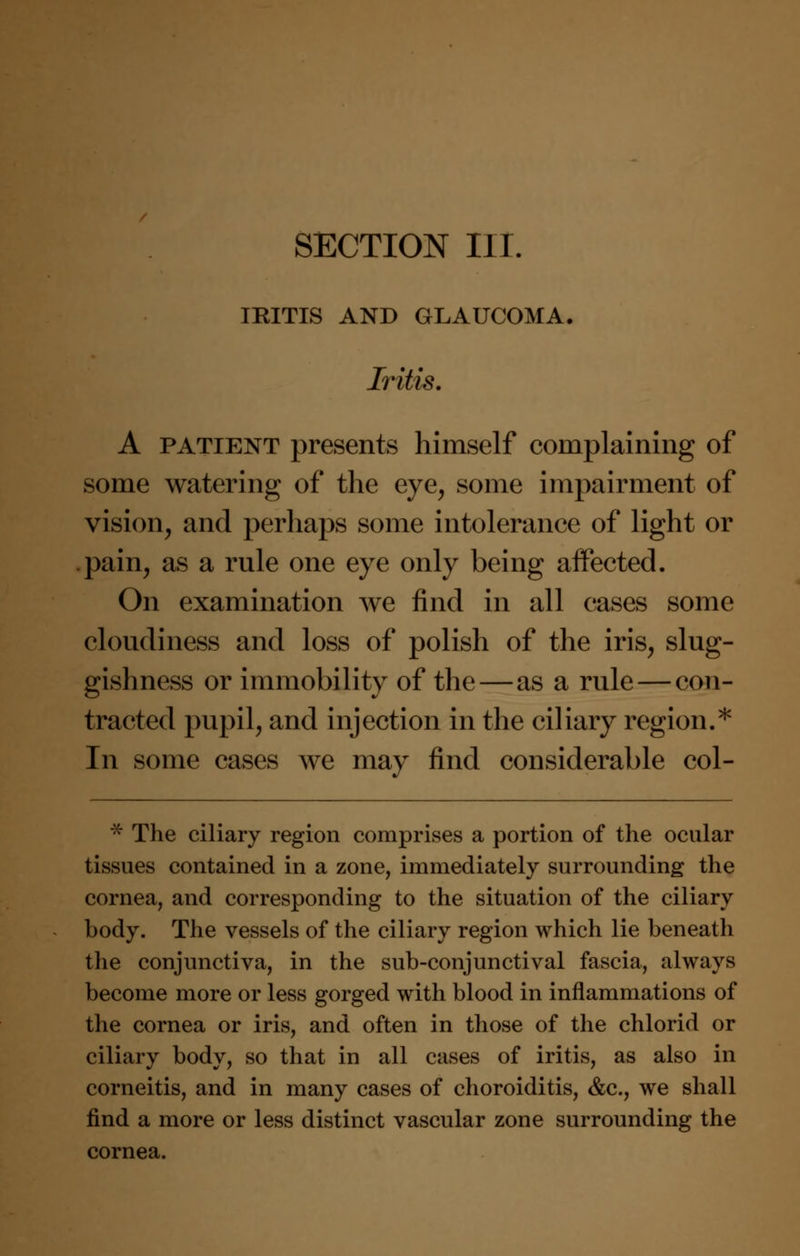 SECTION III. IRITIS AND GLAUCOMA. Iritis. A patient presents himself complaining of some watering of the eye, some impairment of vision, and perhaps some intolerance of light or .pain, as a rule one eye only being affected. On examination we find in all cases some cloudiness and loss of polish of the iris, slug- gishness or immobility of the—as a rule — con- tracted pupil, and injection in the ciliary region.* In some cases we may find considerable col- * The ciliary region comprises a portion of the ocular tissues contained in a zone, immediately surrounding the cornea, and corresponding to the situation of the ciliary body. The vessels of the ciliary region which lie beneath the conjunctiva, in the sub-conjunctival fascia, always become more or less gorged with blood in inflammations of the cornea or iris, and often in those of the chlorid or ciliary body, so that in all cases of iritis, as also in corneitis, and in many cases of choroiditis, &c, we shall find a more or less distinct vascular zone surrounding the cornea.