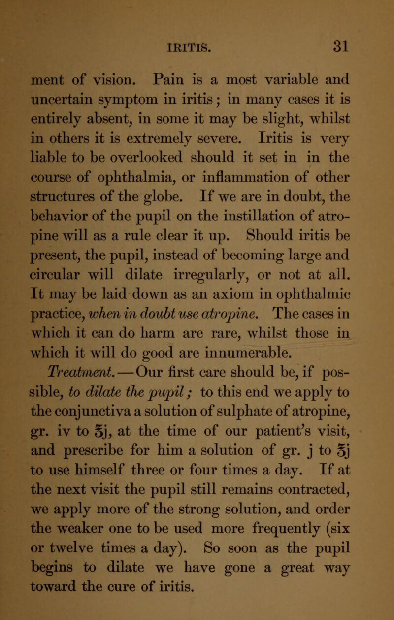 ment of vision. Pain is a most variable and uncertain symptom in iritis; in many cases it is entirely absent, in some it may be slight, whilst in others it is extremely severe. Iritis is very liable to be overlooked should it set in in the course of ophthalmia, or inflammation of other structures of the globe. If we are in doubt, the behavior of the pupil on the instillation of atro- pine will as a rule clear it up. Should iritis be present, the pupil, instead of becoming large and circular will dilate irregularly, or not at all. It may be laid down as an axiom in ophthalmic practice, when in doubt use atropine. The cases in which it can do harm are rare, whilst those in which it will do good are innumerable. Treatment. — Our first care should be, if pos- sible, to dilate the pupil; to this end we apply to the conjunctiva a solution of sulphate of atropine, gr. iv to 5j, at the time of our patient's visit, and prescribe for him a solution of gr. j to Sj to use himself three or four times a day. If at the next visit the pupil still remains contracted, we apply more of the strong solution, and order the weaker one to be used more frequently (six or twelve times a day). So soon as the pupil begins to dilate we have gone a great way toward the cure of iritis.