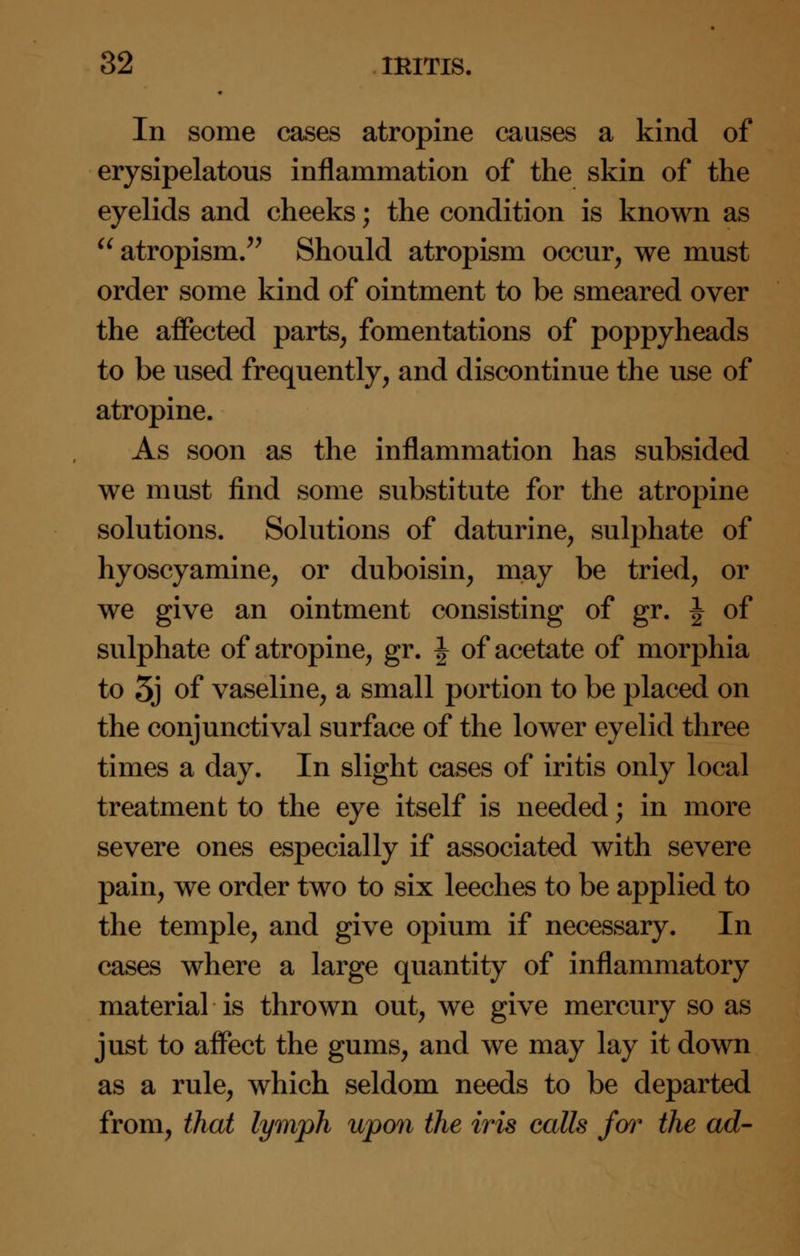 In some cases atropine causes a kind of erysipelatous inflammation of the skin of the eyelids and cheeks; the condition is known as  atropism. Should atropism occur, we must order some kind of ointment to be smeared over the affected parts, fomentations of poppyheads to be used frequently, and discontinue the use of atropine. As soon as the inflammation has subsided we must find some substitute for the atropine solutions. Solutions of daturine, sulphate of hyoscyamine, or duboisin, may be tried, or we give an ointment consisting of gr. J of sulphate of atropine, gr. \ of acetate of morphia to 5j of vaseline, a small portion to be placed on the conjunctival surface of the lower eyelid three times a day. In slight cases of iritis only local treatment to the eye itself is needed; in more severe ones especially if associated with severe pain, we order two to six leeches to be applied to the temple, and give opium if necessary. In cases where a large quantity of inflammatory material is thrown out, we give mercury so as just to affect the gums, and we may lay it down as a rule, which seldom needs to be departed from, that lymph upon the iris calls for the ad-
