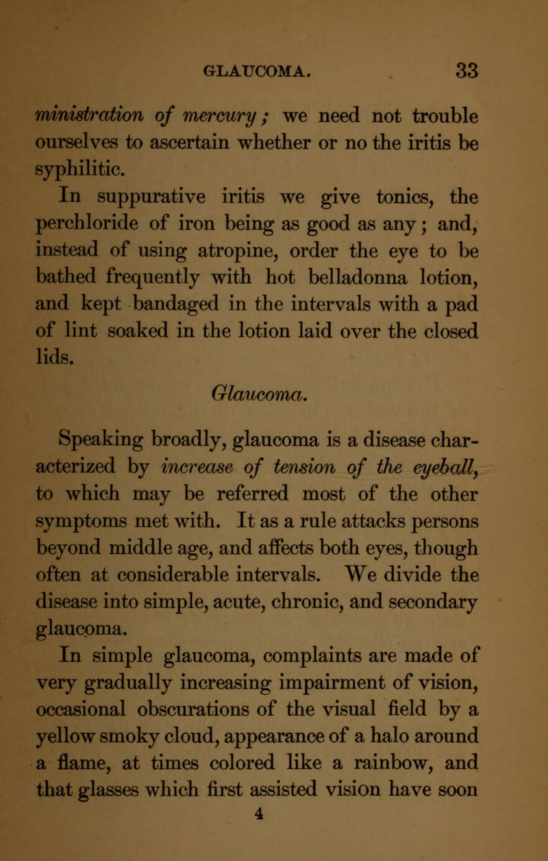 ministration of mercury; we need not trouble ourselves to ascertain whether or no the iritis be syphilitic. In suppurative iritis we give tonics, the perch loride of iron being as good as any; and, instead of using atropine, order the eye to be bathed frequently with hot belladonna lotion, and kept bandaged in the intervals with a pad of lint soaked in the lotion laid over the closed lids. Glaucoma. Speaking broadly, glaucoma is a disease char- acterized by increase of tension of the eyeball, to which may be referred most of the other symptoms met with. It as a rule attacks persons beyond middle age, and affects both eyes, though often at considerable intervals. We divide the disease into simple, acute, chronic, and secondary glaucoma. In simple glaucoma, complaints are made of very gradually increasing impairment of vision, occasional obscurations of the visual field by a yellow smoky cloud, appearance of a halo around a flame, at times colored like a rainbow, and that glasses which first assisted vision have soon 4