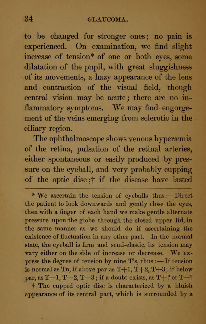 to be changed for stronger ones; no pain is experienced. On examination, we find slight increase of tension* of one or both eyes, some dilatation of the pupil, with great sluggishness of its movements, a hazy appearance of the lens and contraction of the visual field, though central vision may be acute; there are no in- flammatory symptoms. We may find engorge- ment of the veins emerging from sclerotic in the ciliary region. The ophthalmoscope shows venous hyperemia of the retina, pulsation of the retinal arteries, either spontaneous or easily produced by pres- sure on the eyeball, and very probably cupping of the optic disc;f if the disease have lasted * We ascertain the tension of eyeballs thus:—Direct the patient to look downwards and gently close the eyes, then with a finger of each hand we make gentle alternate pressure upon the globe through the closed upper lid, in the same manner as we should do if ascertaining the existence of fluctuation in any other part. In the normal state, the eyeball is firm and semi-elastic, its tension may vary either on the side of increase or decrease. We ex- press the degree of tension by nine T's, thus: — If tension is normal as Tn, if above par as T+l, T+2, T+3; if below par, as T—1, T—2, T—3; if a doubt exists, as T+? or T—? t The cupped optic disc is characterized by a bluish appearance of its central part, which is surrounded by a