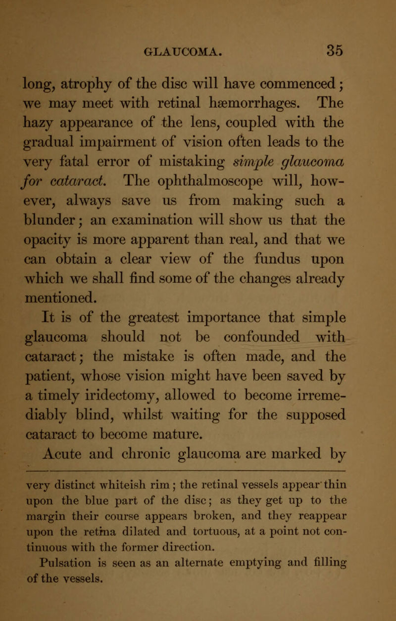 long, atrophy of the disc will have commenced; we may meet with retinal haemorrhages. The hazy appearance of the lens, coupled with the gradual impairment of vision often leads to the very fatal error of mistaking simple glaucoma for cataract The ophthalmoscope will, how- ever, always save us from making such a blunder; an examination will show us that the opacity is more apparent than real, and that we can obtain a clear view of the fundus upon which we shall find some of the changes already mentioned. It is of the greatest importance that simple glaucoma should not be confounded with cataract; the mistake is often made, and the patient, whose vision might have been saved by a timely iridectomy, allowed to become irreme- diably blind, whilst waiting for the supposed cataract to become mature. Acute and chronic glaucoma are marked by very distinct whiteish rim; the retinal vessels appear thin upon the blue part of the disc; as they get up to the margin their course appears broken, and they reappear upon the retma dilated and tortuous, at a point not con- tinuous with the former direction. Pulsation is seen as an alternate emptying and filling of the vessels.