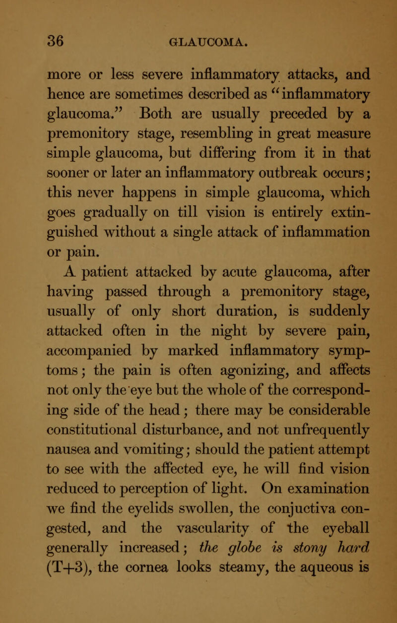 more or less severe inflammatory attacks, and hence are sometimes described as  inflammatory glaucoma. Both are usually preceded by a premonitory stage, resembling in great measure simple glaucoma, but differing from it in that sooner or later an inflammatory outbreak occurs; this never happens in simple glaucoma, which goes gradually on till vision is entirely extin- guished without a single attack of inflammation or pain. A patient attacked by acute glaucoma, after having passed through a premonitory stage, usually of only short duration, is suddenly attacked often in the night by severe pain, accompanied by marked inflammatory symp- toms ; the pain is often agonizing, and affects not only the eye but the whole of the correspond- ing side of the head; there may be considerable constitutional disturbance, and not unfrequently nausea and vomiting; should the patient attempt to see with the affected eye, he will find vision reduced to perception of light. On examination we find the eyelids swollen, the conjuctiva con- gested, and the vascularity of the eyeball generally increased; the globe is stony hard (T+3), the cornea looks steamy, the aqueous is