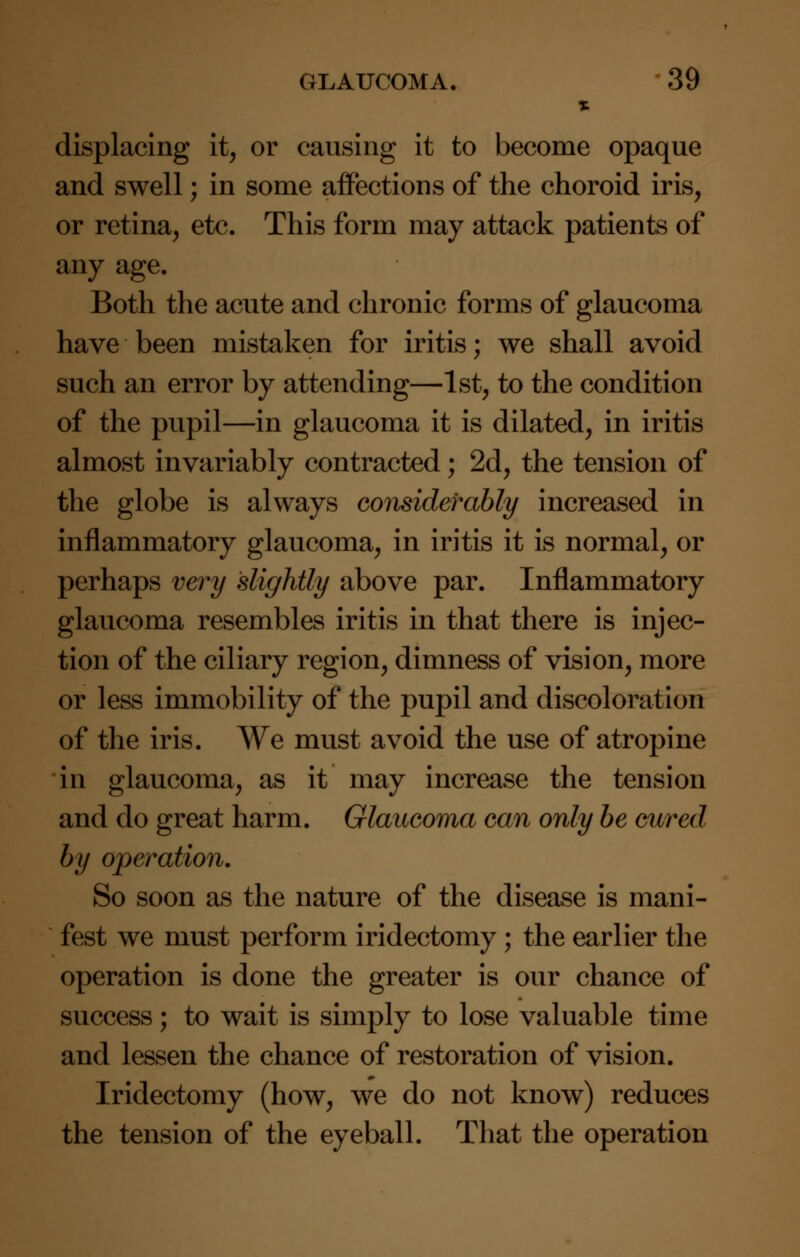 % displacing it, or causing it to become opaque and swell; in some affections of the choroid iris, or retina, etc. This form may attack patients of any age. Both the acute and chronic forms of glaucoma have been mistaken for iritis; we shall avoid such an error by attending—1st, to the condition of the pupil—in glaucoma it is dilated, in iritis almost invariably contracted; 2d, the tension of the globe is always considerably increased in inflammatory glaucoma, in iritis it is normal, or perhaps very slightly above par. Inflammatory glaucoma resembles iritis in that there is injec- tion of the ciliary region, dimness of vision, more or less immobility of the pupil and discoloration of the iris. We must avoid the use of atropine in glaucoma, as it may increase the tension and do great harm. Glaucoma can only be cured by operation. So soon as the nature of the disease is mani- fest we must perform iridectomy ; the earlier the operation is done the greater is our chance of success; to wait is simply to lose valuable time and lessen the chance of restoration of vision. Iridectomy (how, we do not know) reduces the tension of the eyeball. That the operation