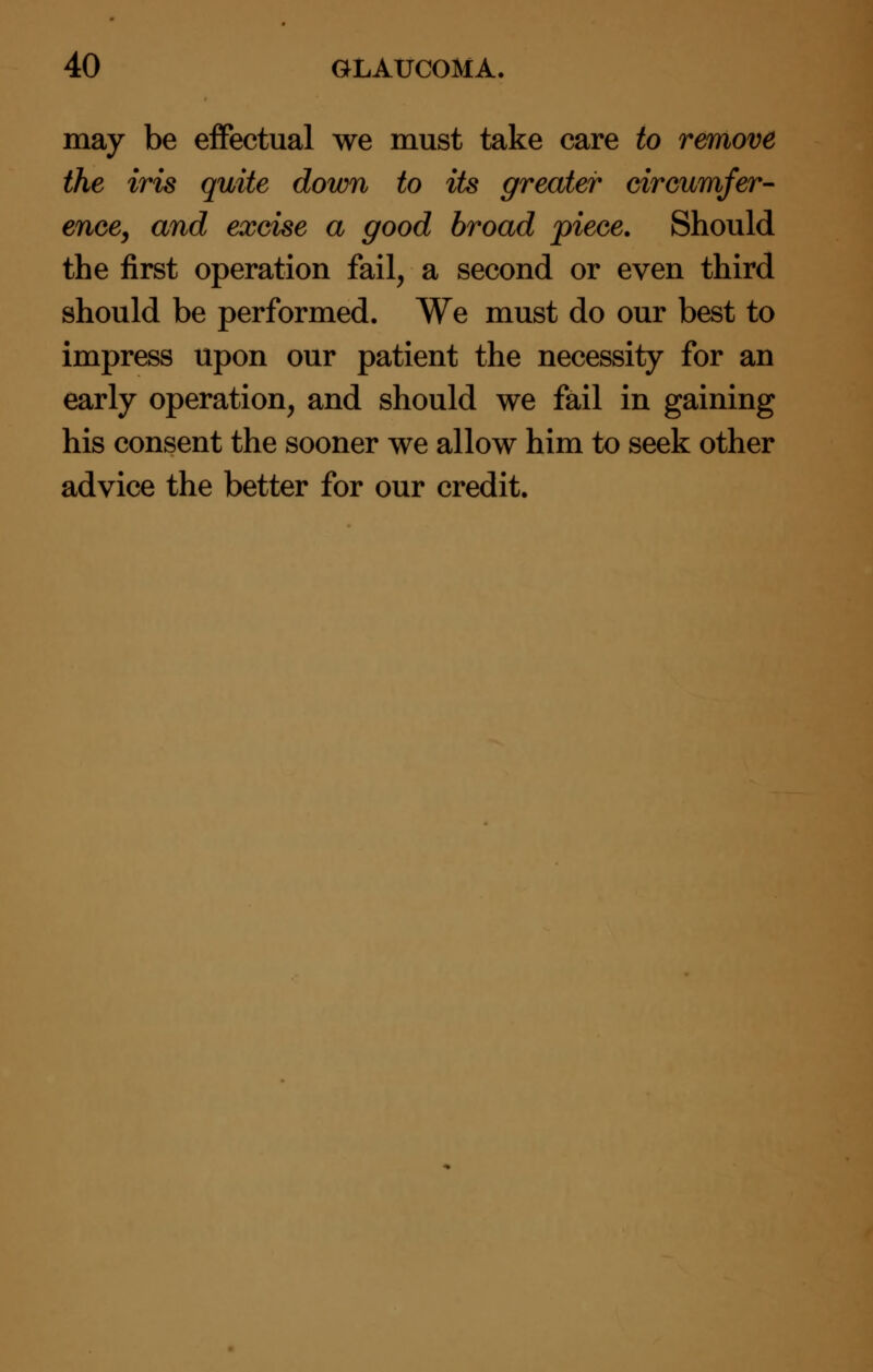 may be effectual we must take care to remove the iris quite down to its greater circumfer- ence, and excise a good broad piece. Should the first operation fail, a second or even third should be performed. We must do our best to impress upon our patient the necessity for an early operation, and should we fail in gaining his consent the sooner we allow him to seek other advice the better for our credit.