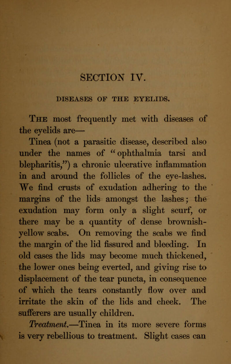 DISEASES OF THE EYELIDS. The most frequently met with diseases of the eyelids are— Tinea (not a parasitic disease, described also under the names of ophthalmia tarsi and blepharitis,) a chronic ulcerative inflammation in and around the follicles of the eye-lashes. We find crusts of exudation adhering to the margins of the lids amongst the lashes; the exudation may form only a slight scurf, or there may be a quantity of dense brownish- yellow scabs. On removing the scabs we find the margin of the lid fissured and bleeding. In old cases the lids may become much thickened, the lower ones being everted, and giving rise to displacement of the tear puncta, in consequence of which the tears constantly flow over and irritate the skin of the lids and cheek. The sufferers are usually children. Treatment.—Tinea in its more severe forms is very rebellious to treatment. Slight cases can