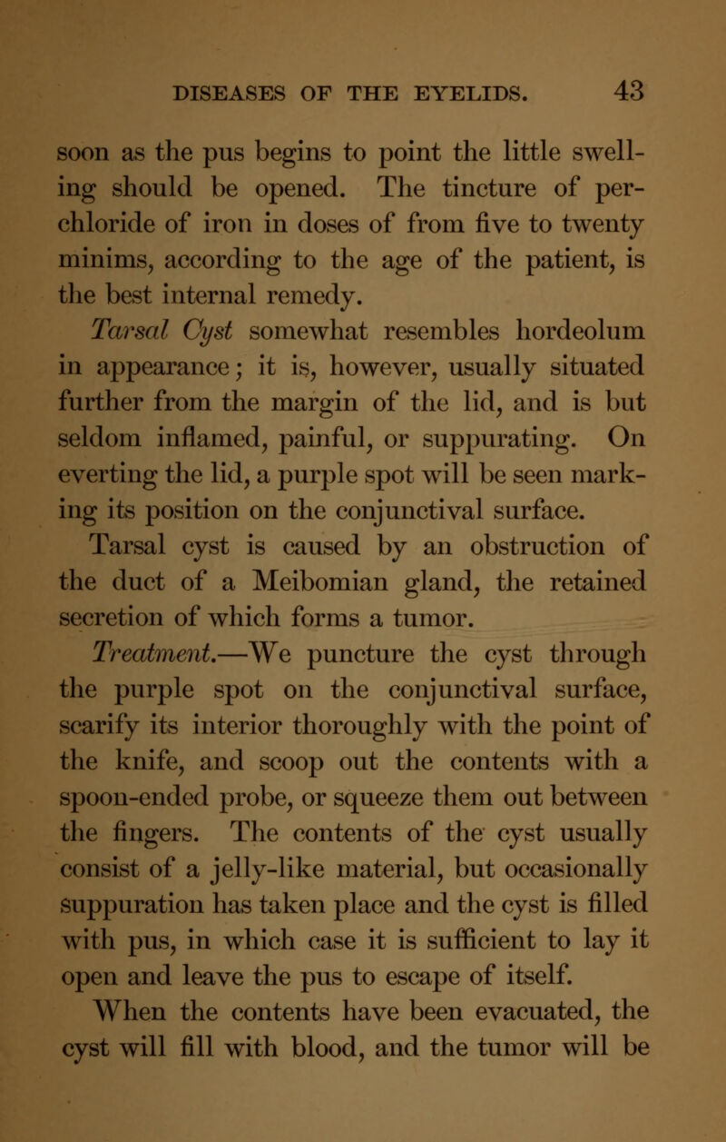 soon as the pus begins to point the little swell- ing should be opened. The tincture of per- chloride of iron in doses of from five to twenty minims, according to the age of the patient, is the best internal remedy. Tarsal Cyst somewhat resembles hordeolum in appearance; it is, however, usually situated further from the margin of the lid, and is but seldom inflamed, painful, or suppurating. On everting the lid, a purple spot will be seen mark- ing its position on the conjunctival surface. Tarsal cyst is caused by an obstruction of the duct of a Meibomian gland, the retained secretion of which forms a tumor. Treatment—We puncture the cyst through the purple spot on the conjunctival surface, scarify its interior thoroughly with the point of the knife, and scoop out the contents with a spoon-ended probe, or squeeze them out between the fingers. The contents of the cyst usually consist of a jelly-like material, but occasionally suppuration has taken place and the cyst is filled with pus, in which case it is sufficient to lay it open and leave the pus to escape of itself. When the contents have been evacuated, the cyst will fill with blood, and the tumor will be