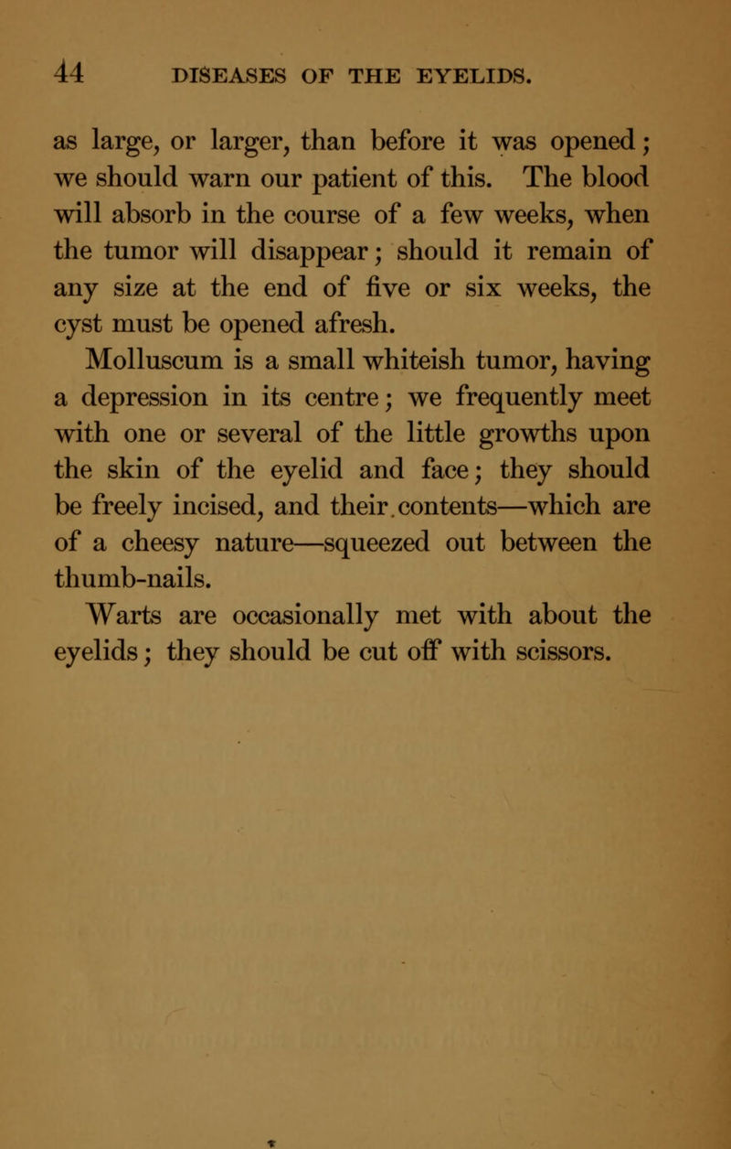 as large, or larger, than before it was opened; we should warn our patient of this. The blood will absorb in the course of a few weeks, when the tumor will disappear; should it remain of any size at the end of five or six weeks, the cyst must be opened afresh. Molluscum is a small whiteish tumor, having a depression in its centre; we frequently meet with one or several of the little growths upon the skin of the eyelid and face; they should be freely incised, and their.contents—which are of a cheesy nature—squeezed out between the thumb-nails. Warts are occasionally met with about the eyelids; they should be cut off with scissors.