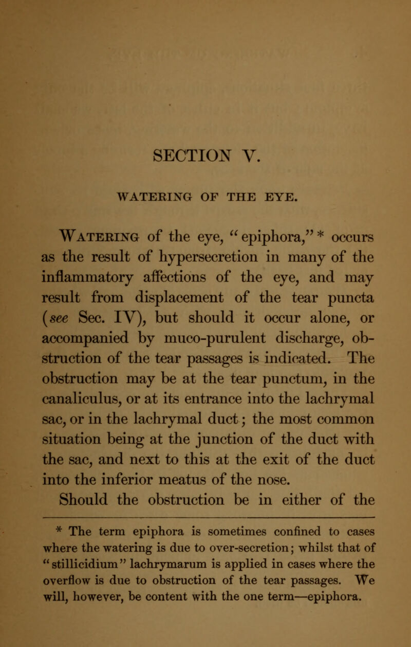 WATERING OF THE EYE. Watering of the eye,  epiphora, * occurs as the result of hypersecretion in many of the inflammatory affections of the eye, and may result from displacement of the tear puncta (see Sec. IV), but should it occur alone, or accompanied by muco-purulent discharge, ob- struction of the tear passages is indicated. The obstruction may be at the tear punctum, in the canaliculus, or at its entrance into the lachrymal sac, or in the lachrymal duct; the most common situation being at the junction of the duct with the sac, and next to this at the exit of the duct into the inferior meatus of the nose. Should the obstruction be in either of the * The term epiphora is sometimes confined to cases where the watering is due to over-secretion; whilst that of  stillicidium  lachrymarum is applied in cases where the overflow is due to obstruction of the tear passages. We will, however, be content with the one term—epiphora.