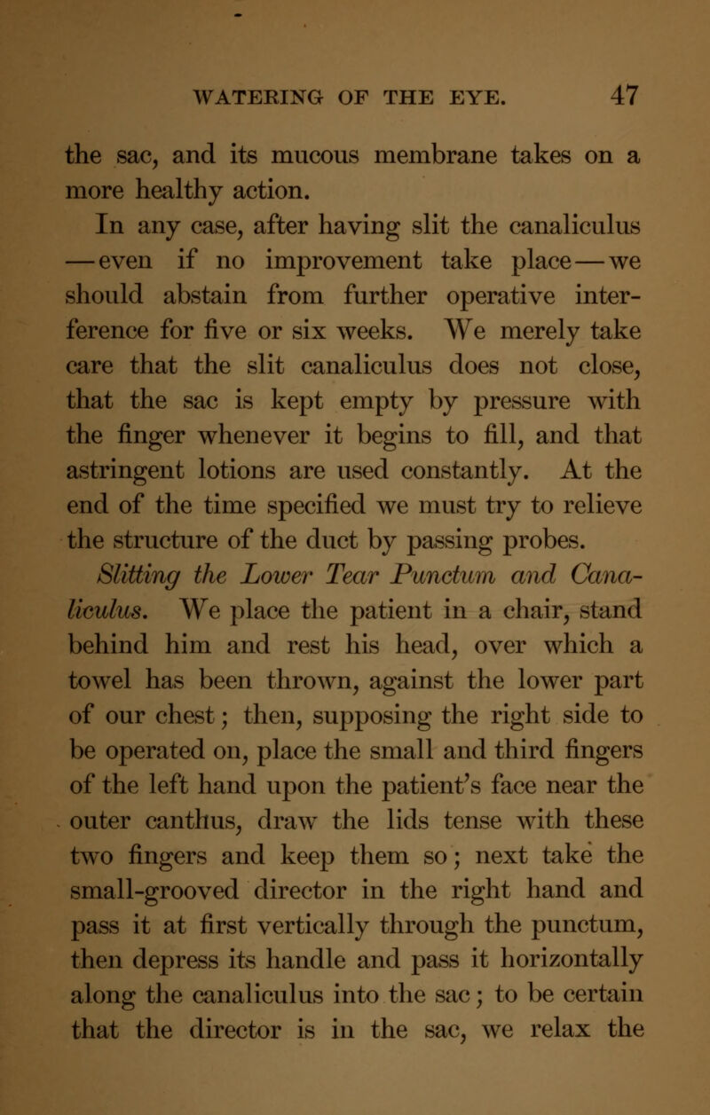 the sac, and its mucous membrane takes on a more healthy action. In any case, after having slit the canaliculus — even if no improvement take place — we should abstain from further operative inter- ference for five or six weeks. We merely take care that the slit canaliculus does not close, that the sac is kept empty by pressure with the finger whenever it begins to fill, and that astringent lotions are used constantly. At the end of the time specified we must try to relieve the structure of the duct by passing probes. Slitting the Lower Tear Punctum and Cana- liculus. We place the patient in a chair, stand behind him and rest his head, over which a towel has been thrown, against the lower part of our chest; then, supposing the right side to be operated on, place the small and third fingers of the left hand upon the patient's face near the outer canthus, draw the lids tense with these two fingers and keep them so; next take the small-grooved director in the right hand and pass it at first vertically through the punctum, then depress its handle and pass it horizontally along the canaliculus into the sac; to be certain that the director is in the sac, we relax the