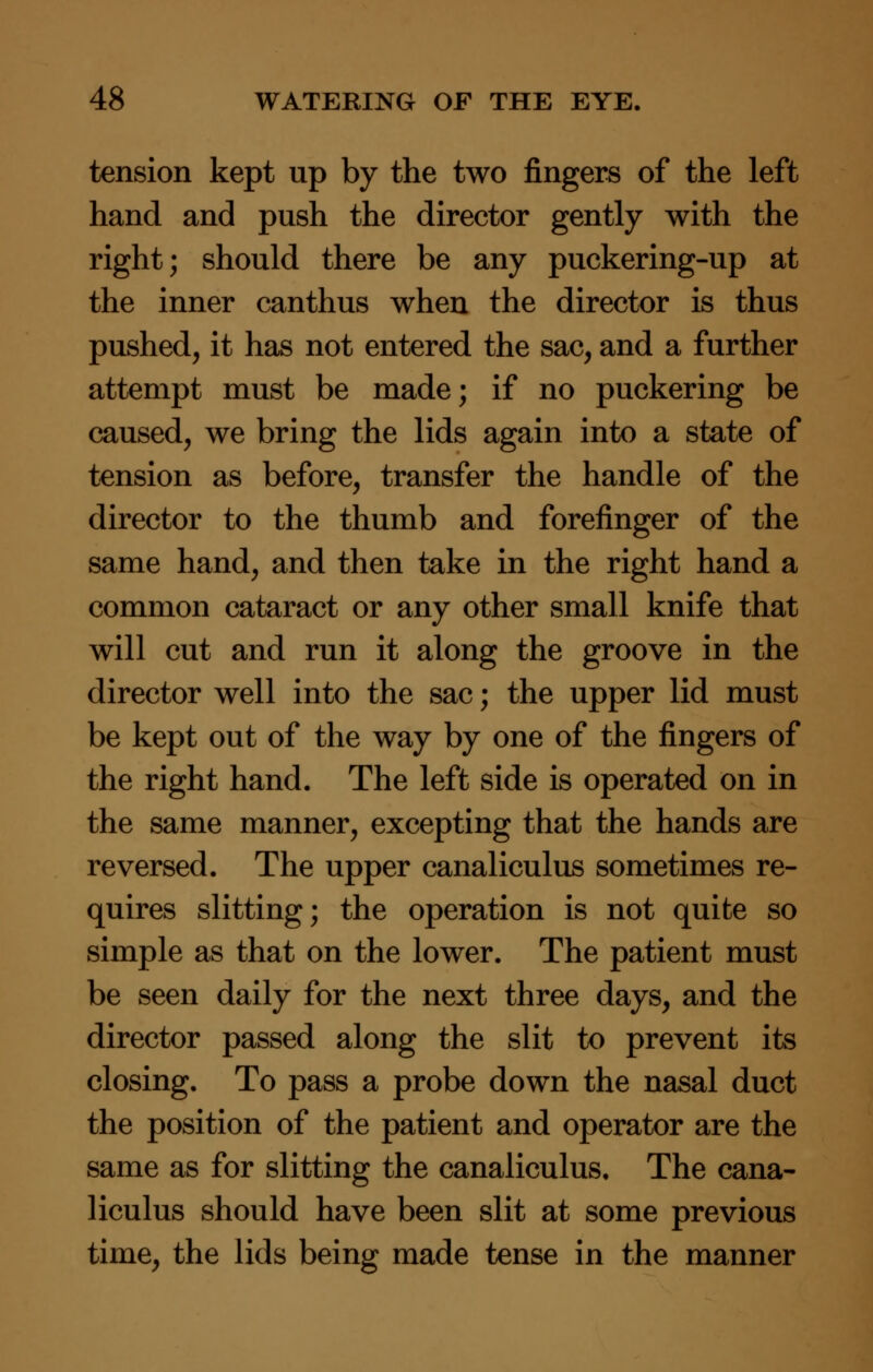 tension kept up by the two fingers of the left hand and push the director gently with the right; should there be any puckering-up at the inner canthus when the director is thus pushed, it has not entered the sac, and a further attempt must be made; if no puckering be caused, we bring the lids again into a state of tension as before, transfer the handle of the director to the thumb and forefinger of the same hand, and then take in the right hand a common cataract or any other small knife that will cut and run it along the groove in the director well into the sac; the upper lid must be kept out of the way by one of the fingers of the right hand. The left side is operated on in the same manner, excepting that the hands are reversed. The upper canaliculus sometimes re- quires slitting; the operation is not quite so simple as that on the lower. The patient must be seen daily for the next three days, and the director passed along the slit to prevent its closing. To pass a probe down the nasal duct the position of the patient and operator are the same as for slitting the canaliculus. The cana- liculus should have been slit at some previous time, the lids being made tense in the manner