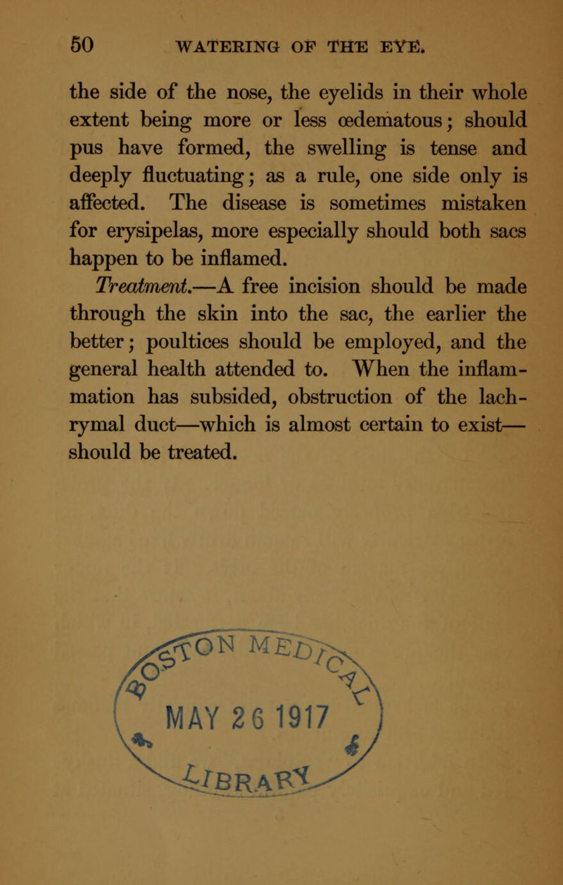 the side of the nose, the eyelids in their whole extent being more or less (Edematous; should pus have formed, the swelling is tense and deeply fluctuating; as a rule, one side only is affected. The disease is sometimes mistaken for erysipelas, more especially should both sacs happen to be inflamed. Treatment—A free incision should be made through the skin into the sac, the earlier the better; poultices should be employed, and the general health attended to. When the inflam- mation has subsided, obstruction of the lach- rymal duct—which is almost certain to exist— should be treated. MAY 26 1917