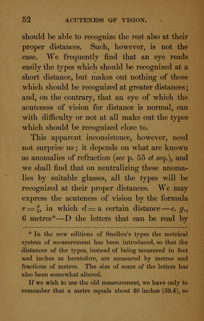 should be able to recognize the rest also at their proper distances. Such, however, is not the case. We frequently find that an eye reads easily the types which should be recognized at a short distance, but makes out nothing of those which should be recognized at greater distances; and, on the contrary, that an eye of which the acuteness of vision for distance is normal, can with difficulty or not at all make out the types which should be recognized close to. This apparent inconsistence, however, need not surprise us; it depends on what are known as anomalies of refraction (see p. 55 et seq.), and we shall find that on neutralizing these anoma- lies by suitable glasses, all the types will be recognized at their proper distances. We may express the acuteness of vision by the formula 0 = |, in which <i = a certain distance — e. g.} 6 metres*—D the letters that can be read by * In the new editions of Snellen's types the metrical system of measurement has been introduced, so that the distances of the types, instead of being measured in feet and inches as heretofore, are measured by metres and fractions of metres. The size of some of the letters has also been somewhat altered. If we wish to use the old measurement, we have only to remember that a metre equals about 40 inches (39.4), so