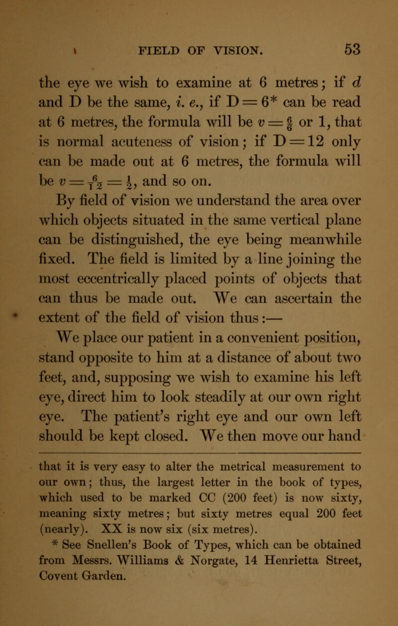 the eye we wish to examine at 6 metres; if d and D be the same, i. e.y if D = 6* can be read at 6 metres, the formula will be v = § or 1, that is normal acuteness of vision; if D = 12 only can be made out at 6 metres, the formula will be v = T63 = A, and so on. By field of vision we understand the area over which objects situated in the same vertical plane can be distinguished, the eye being meanwhile fixed. The field is limited by a line joining the most eccentrically placed points of objects that can thus be made out. We can ascertain the extent of the field of vision thus :— We place our patient in a convenient position, stand opposite to him at a distance of about two feet, and, supposing we wish to examine his left eye, direct him to look steadily at our own right eye. The patient's right eye and our own left should be kept closed. We then move our hand that it is very easy to alter the metrical measurement to our own; thus, the largest letter in the book of types, which used to be marked CC (200 feet) is now sixty, meaning sixty metres; but sixty metres equal 200 feet (nearly). XX is now six (six metres). * See Snellen's Book of Types, which can be obtained from Messrs. Williams & Norgate, 14 Henrietta Street, Covent Garden.