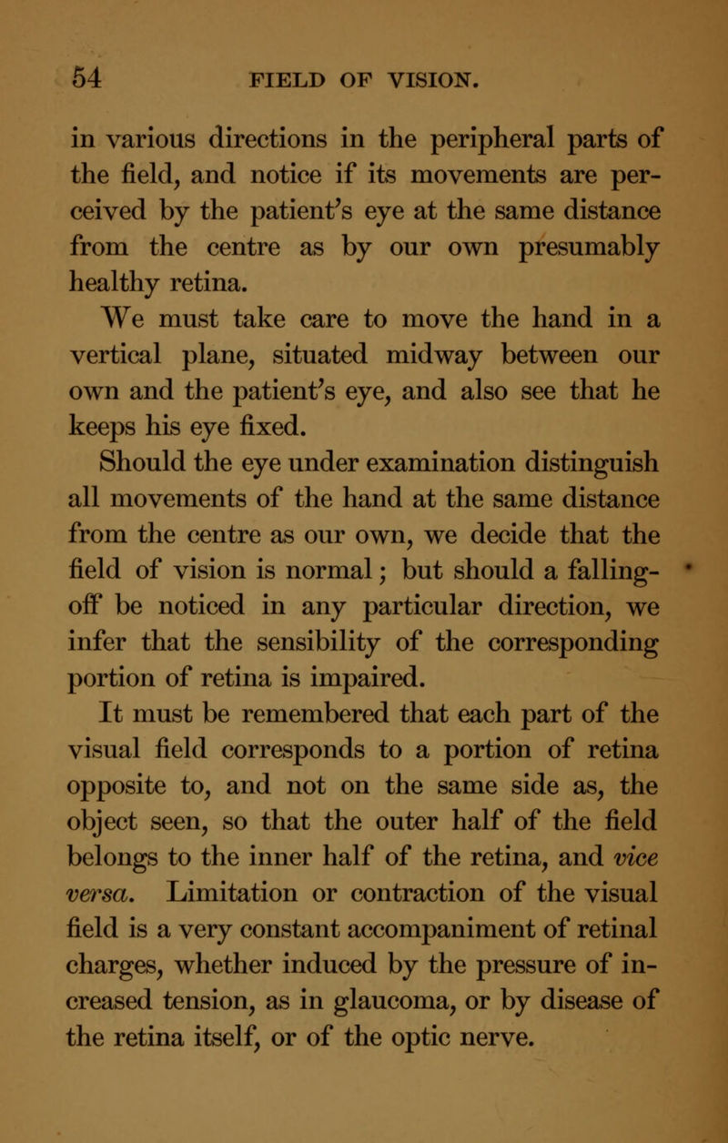 in various directions in the peripheral parts of the field, and notice if its movements are per- ceived by the patient's eye at the same distance from the centre as by our own presumably healthy retina. We must take care to move the hand in a vertical plane, situated midway between our own and the patient's eye, and also see that he keeps his eye fixed. Should the eye under examination distinguish all movements of the hand at the same distance from the centre as our own, we decide that the field of vision is normal; but should a falling- off be noticed in any particular direction, we infer that the sensibility of the corresponding portion of retina is impaired. It must be remembered that each part of the visual field corresponds to a portion of retina opposite to, and not on the same side as, the object seen, so that the outer half of the field belongs to the inner half of the retina, and vice versa. Limitation or contraction of the visual field is a very constant accompaniment of retinal charges, whether induced by the pressure of in- creased tension, as in glaucoma, or by disease of the retina itself, or of the optic nerve.