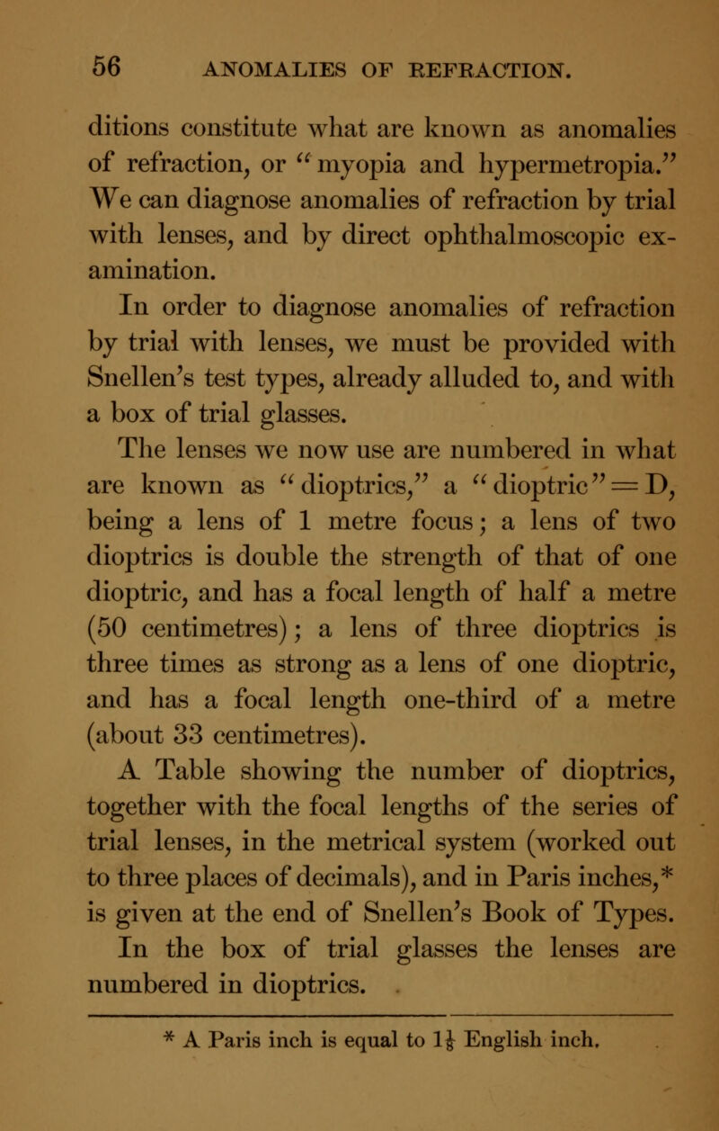 ditions constitute what are known as anomalies of refraction, or  myopia and hypermetropia. We can diagnose anomalies of refraction by trial with lenses, and by direct ophthalmoscopic ex- amination. In order to diagnose anomalies of refraction by trial with lenses, we must be provided with Snellen's test types, already alluded to, and with a box of trial glasses. The lenses we now use are numbered in what are known as dioptrics, a dioptric = D, being a lens of 1 metre focus; a lens of two dioptrics is double the strength of that of one dioptric, and has a focal length of half a metre (50 centimetres); a lens of three dioptrics is three times as strong as a lens of one dioptric, and has a focal length one-third of a metre (about 33 centimetres). A Table showing the number of dioptrics, together with the focal lengths of the series of trial lenses, in the metrical system (worked out to three places of decimals), and in Paris inches,* is given at the end of Snellen's Book of Types. In the box of trial glasses the lenses are numbered in dioptrics. * A Paris inch is equal to 1J English inch.