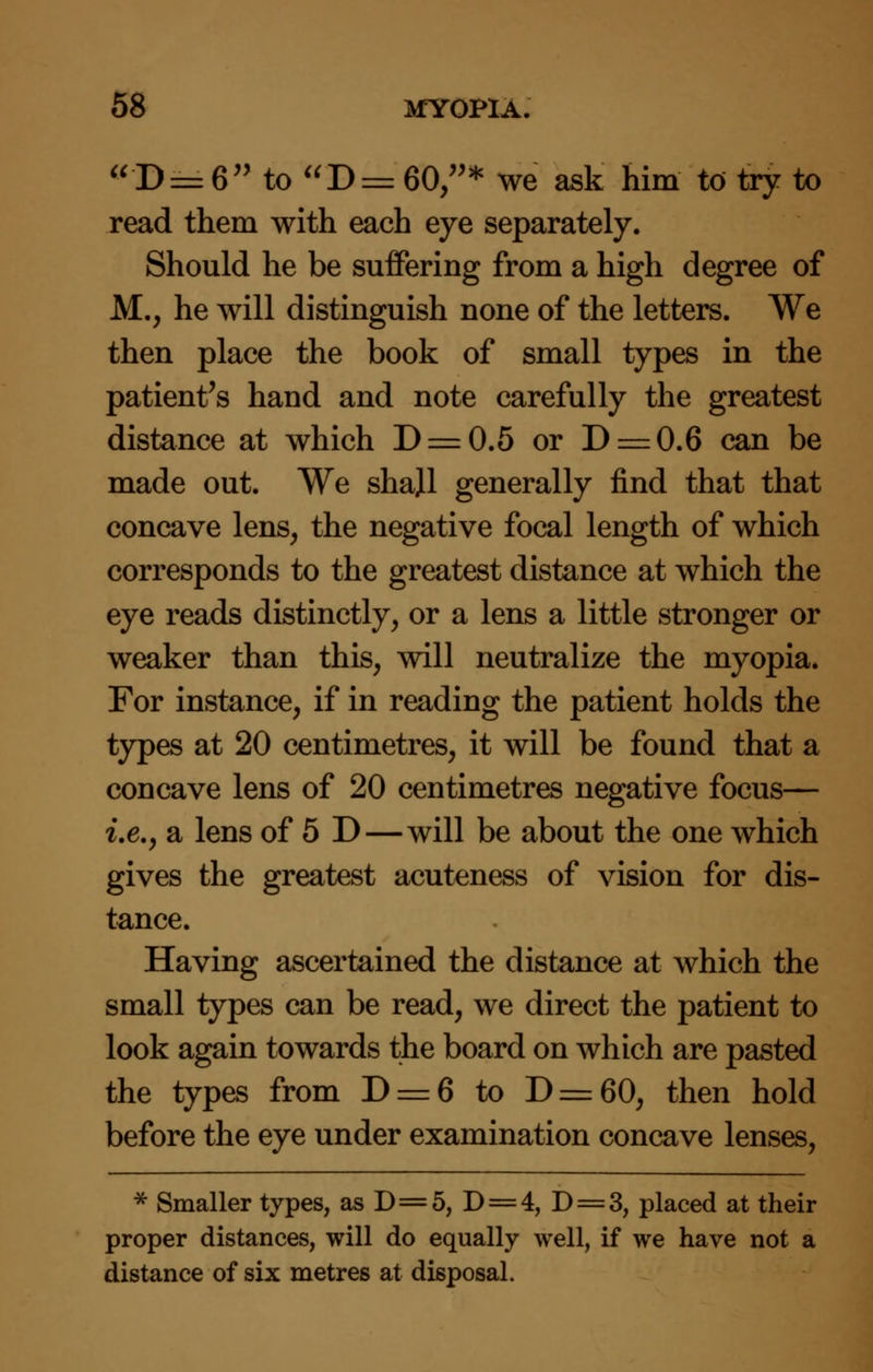 D = 6 to D= 60,* we ask him to try to read them with each eye separately. Should he be suffering from a high degree of M., he will distinguish none of the letters. We then place the book of small types in the patient's hand and note carefully the greatest distance at which D = 0.5 or D = 0.6 can be made out. We shall generally find that that concave lens, the negative focal length of which corresponds to the greatest distance at which the eye reads distinctly, or a lens a little stronger or weaker than this, will neutralize the myopia. For instance, if in reading the patient holds the types at 20 centimetres, it will be found that a concave lens of 20 centimetres negative focus— i.e., a lens of 5 D—will be about the one which gives the greatest acuteness of vision for dis- tance. Having ascertained the distance at which the small types can be read, we direct the patient to look again towards the board on which are pasted the types from D = 6 to D = 60, then hold before the eye under examination concave lenses, * Smaller types, as D=5, D = 4, D = 3, placed at their proper distances, will do equally well, if we have not a distance of six metres at disposal.