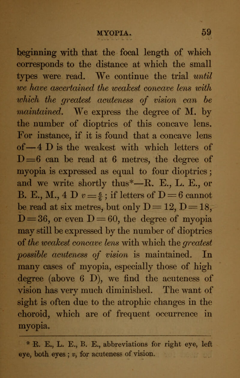 beginning with that the focal length of which corresponds to the distance at which the small types were read. We continue the trial until we have ascertained the weakest concave lens with which the greatest acateness of vision can be maintained. We express the degree of M. by the number of dioptrics of this concave lens. For instance, if it is found that a concave lens of—4 D is the weakest with which letters of D=6 can be read at 6 metres, the degree of myopia is expressed as equal to four dioptrics; and we write shortly thus*—R. E., L. E., or B. E., M., 4 D v = £; if letters of D = 6 cannot be read at six metres, but only D = 12, D = 18, D = 36, or even D = 60, the degree of myopia may still be expressed by the number of dioptrics of the weakest concave lens with which the greatest possible acuteness of vision is maintained. In many cases of myopia, especially those of high degree (above 6 D), we find the acuteness of vision has very much diminished. The want of sight is often due to the atrophic changes in the choroid, which are of frequent occurrence in myopia. * K. E., L. E., B. E., abbreviations for right eye, left eye, both eyes ; v> for acuteness of vision.