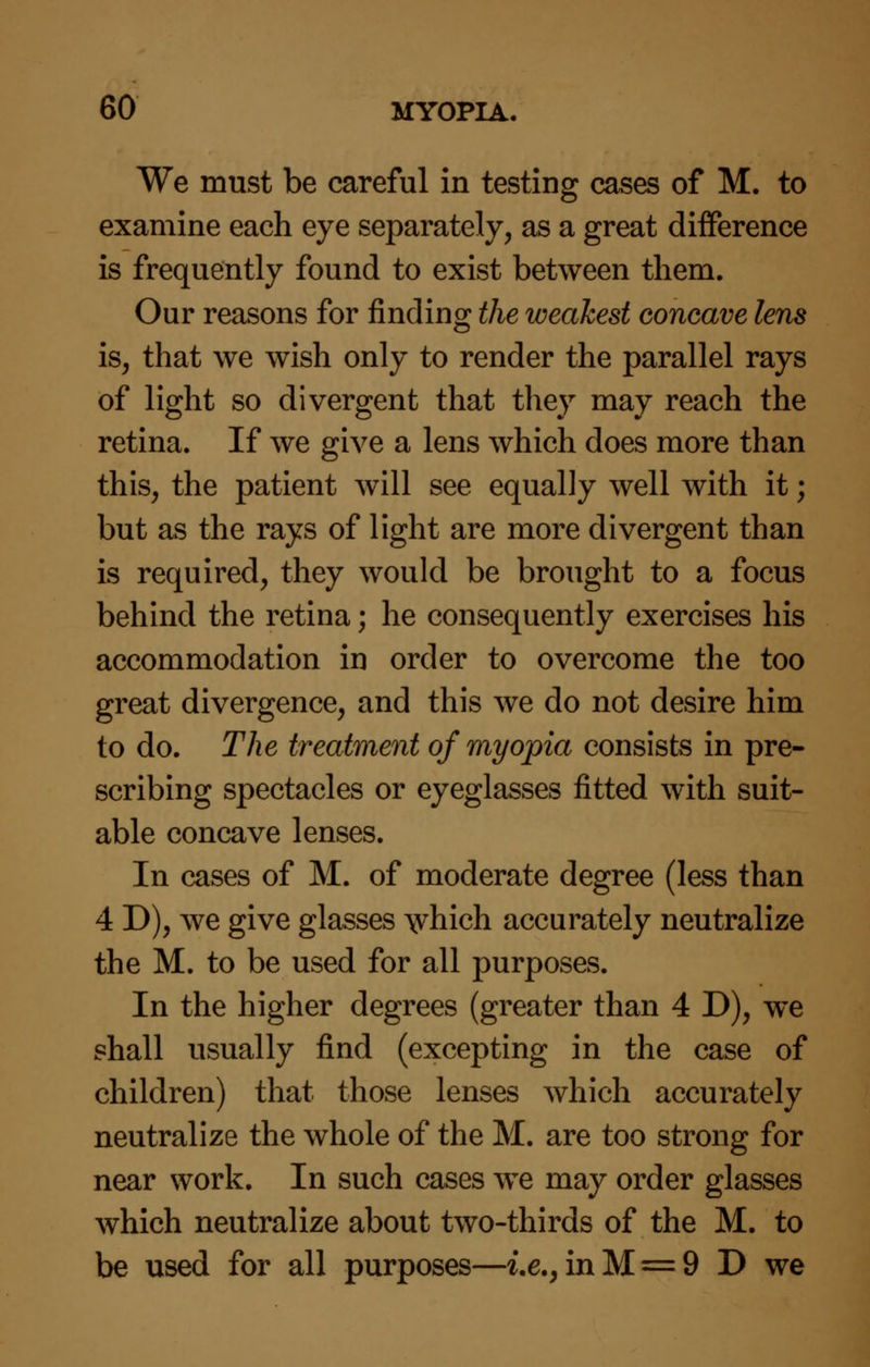 We must be careful in testing cases of M. to examine each eye separately, as a great difference is frequently found to exist between them. Our reasons for finding the weakest concave lens is, that we wish only to render the parallel rays of light so divergent that they may reach the retina. If we give a lens which does more than this, the patient will see equally well with it; but as the rays of light are more divergent than is required, they would be brought to a focus behind the retina; he consequently exercises his accommodation in order to overcome the too great divergence, and this we do not desire him to do. The treatment of myopia consists in pre- scribing spectacles or eyeglasses fitted with suit- able concave lenses. In cases of M. of moderate degree (less than 4 D), we give glasses \vhich accurately neutralize the M. to be used for all purposes. In the higher degrees (greater than 4 D), we shall usually find (excepting in the case of children) that those lenses which accurately neutralize the whole of the M. are too strong for near work. In such cases we may order glasses which neutralize about two-thirds of the M. to be used for all purposes—i.e., in M = 9 D we
