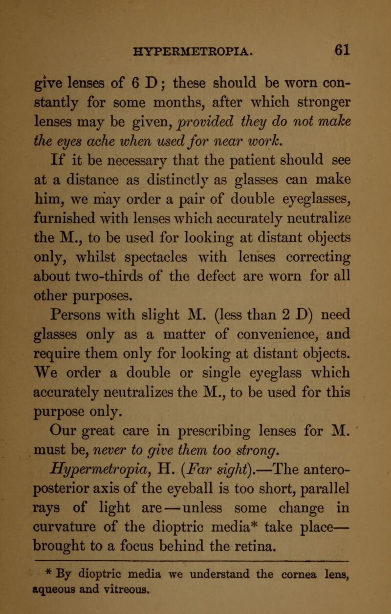 give lenses of 6 D; these should be worn con- stantly for some months, after which stronger lenses may be given, provided they do not make the eyes ache when used for near work. If it be necessary that the patient should see at a distance as distinctly as glasses can make him, we may order a pair of double eyeglasses, furnished with lenses which accurately neutralize the M., to be used for looking at distant objects only, whilst spectacles with lenses correcting about two-thirds of the defect are worn for all other purposes. Persons with slight M. (less than 2 D) need glasses only as a matter of convenience, and require them only for looking at distant objects. We order a double or single eyeglass which accurately neutralizes the M., to be used for this purpose only. Our great care in prescribing lenses for M. must be, never to give them too strong. Hypermetropia, H. [Far sight).—The antero- posterior axis of the eyeball is too short, parallel rays of light are—unless some change in curvature of the dioptric media* take place— brought to a focus behind the retina. * By dioptric media we understand the cornea lens, aqueous and vitreous.