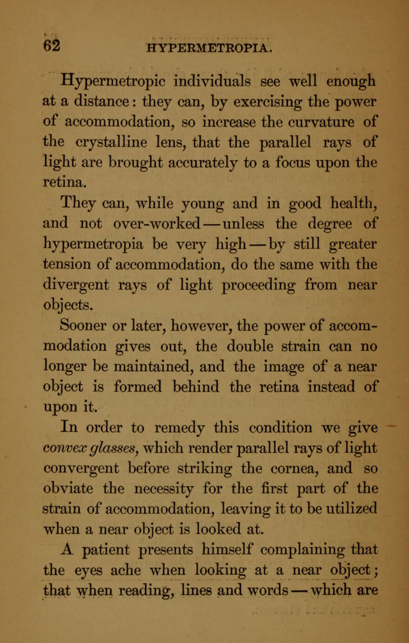 Hypermetropic individuals see well enough at a distance: they can, by exercising the power of accommodation, so increase the curvature of the crystalline lens, that the parallel rays of light are brought accurately to a focus upon the retina. They can, while young and in good health, and not over-worked—unless the degree of hypermetropia be very high—by still greater tension of accommodation, do the same with the divergent rays of light proceeding from near objects. Sooner or later, however, the power of accom- modation gives out, the double strain can no longer be maintained, and the image of a near object is formed behind the retina instead of upon it. In order to remedy this condition we give convex glasses, which render parallel rays of light convergent before striking the cornea, and so obviate the necessity for the first part of the strain of accommodation, leaving it to be utilized when a near object is looked at. A patient presents himself complaining that the eyes ache when looking at a near object; that when reading, lines and words — which are