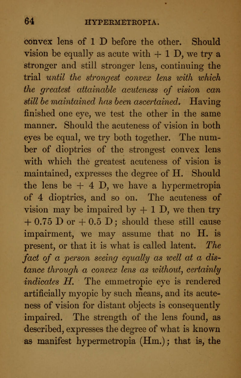 convex lens of 1 D before the other. Should vision be equally as acute with + 1D; we try a stronger and still stronger lens, continuing the trial until the strongest convex lens with which the greatest attainable acuteness of vision can still be maintained has been ascertained. Having finished one eye, we test the other in the same manner. Should the acuteness of vision in both eyes be equal, Ave try both together. The num- ber of dioptrics of the strongest convex lens with which the greatest acuteness of vision is maintained, expresses the degree of H. Should the lens be + 4 D, we have a hypermetropia of 4 dioptrics, and so on. The acuteness of vision may be impaired by + 1 D, we then try + 0.75 D or + 0.5 D; should these still cause impairment, we may assume that no H. is present, or that it is what is called latent. The fact of a person seeing equally as well at a dis- tance through a convex lens as without, certainly indicates H. The emmetropic eye is rendered artificially myopic by such means, and its acute- ness of vision for distant objects is consequently impaired. The strength of the lens found, as described, expresses the degree of what is known as manifest hypermetropia (Hm.); that is, the