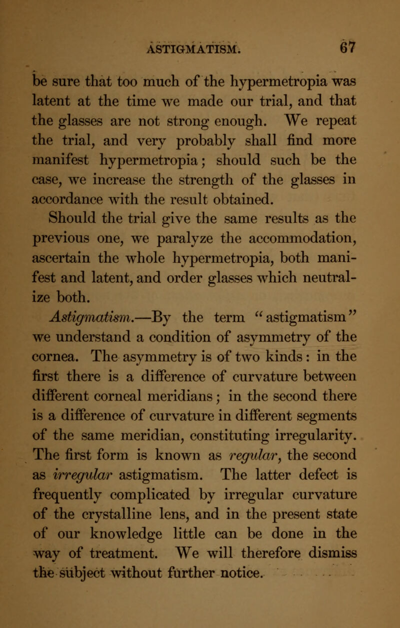 be sure that too much of the hypermetropia was latent at the time we made our trial, and that the glasses are not strong enough. We repeat the trial, and very probably shall find more manifest hypermetropia; should such be the case, we increase the strength of the glasses in accordance with the result obtained. Should the trial give the same results as the previous one, we paralyze the accommodation, ascertain the whole hypermetropia, both mani- fest and latent, and order glasses which neutral- ize both. Astigmatism.—By the term astigmatism we understand a condition of asymmetry of the cornea. The asymmetry is of two kinds: in the first there is a difference of curvature between different corneal meridians; in the second there is a difference of curvature in different segments of the same meridian, constituting irregularity. The first form is known as regular, the second as irregular astigmatism. The latter defect is frequently complicated by irregular curvature of the crystalline lens, and in the present state of our knowledge little can be done in the way of treatment. We will therefore dismiss the subject without further notice.