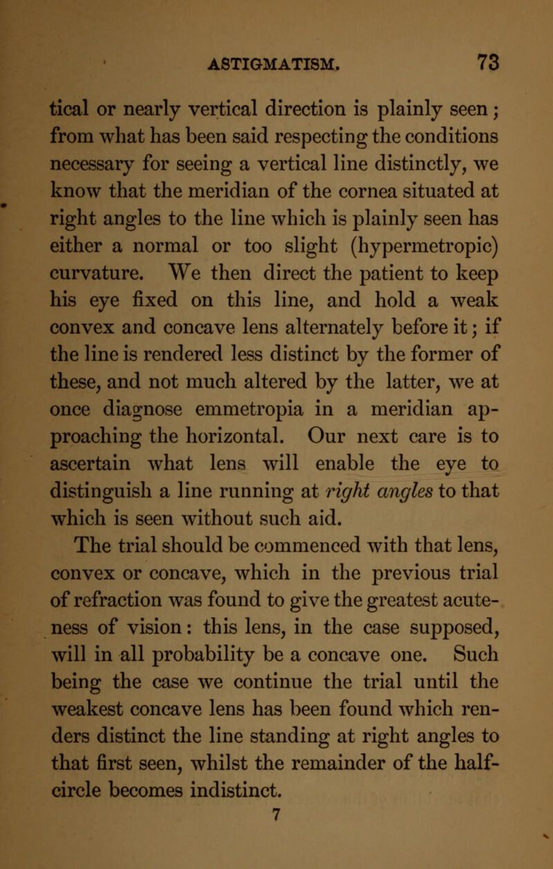 tical or nearly vertical direction is plainly seen; from what has been said respecting the conditions necessary for seeing a vertical line distinctly, we know that the meridian of the cornea situated at right angles to the line which is plainly seen has either a normal or too slight (hypermetropic) curvature. We then direct the patient to keep his eye fixed on this line, and hold a weak convex and concave lens alternately before it; if the line is rendered less distinct by the former of these, and not much altered by the latter, we at once diagnose emmetropia in a meridian ap- proaching the horizontal. Our next care is to ascertain what lens will enable the eye to distinguish a line running at right angles to that which is seen without such aid. The trial should be commenced with that lens, convex or concave, which in the previous trial of refraction was found to give the greatest acute- ness of vision: this lens, in the case supposed, will in all probability be a concave one. Such being the case we continue the trial until the weakest concave lens has been found which ren- ders distinct the line standing at right angles to that first seen, whilst the remainder of the half- circle becomes indistinct. 7